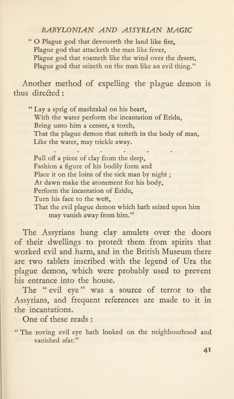 “ O Plague god that devoureth the land like fire. Plague god that attacketh the man like fever. Plague god that roameth like the wind over the desert, Plague god that seizeth on the man like an evil thing.” Another method of expelling the plague demon is thus direded : “ Lay a sprig of mashtakal on his heart. With the water perform the incantation of Eridu, Bring unto him a censer, a torch, That the plague demon that refteth in the body of man, Like the water, may trickle away. • • • • • * Pull off a piece of clay from the deep, Fashion a figure of his bodily form and Place it on the loins of the sick man by night; At dawn make the atonement for his body. Perform the incantation of Eridu, Turn his face to the weft, That the evil plague demon which hath seized upon him may vanish away from him.” The Assyrians hung clay amulets over the doors of their dwellings to proted them from spirits that worked evil and harm, and in the British Museum there are two tablets inscribed with the legend of Ura the plague demon, which were probably used to prevent his entrance into the house. The “ evil eye55 was a source of terror to the Assyrians, and frequent references are made to it in the incantations. One of these reads : “ The roving evil eye hath looked on the neighbourhood and vanished afar.” 4*