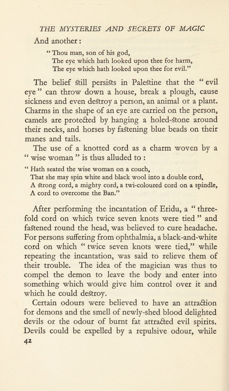 And another: C£ Thou man, son of his god. The eye which hath looked upon thee for harm. The eye which hath looked upon thee for evil.’, The belief Still persists in Palestine that the “ evil eye ” can throw down a house, break a plough, cause sickness and even destroy a person, an animal or a plant. Charms in the shape of an eye are carried on the person, camels are protefted by hanging a holed-Stone around their necks, and horses by fastening blue beads on their manes and tails. The use of a knotted cord as a charm woven by a “ wise woman ” is thus alluded to : “ Hath seated the wise woman on a couch. That she may spin white and black wool into a double cord, A Strong cord, a mighty cord, a twi-coloured cord on a spindle, A cord to overcome the Ban.” After performing the incantation of Eridu, a “ three¬ fold cord on which twice seven knots were tied ” and fastened round the head, was believed to cure headache. For persons suffering from ophthalmia, a black-and-white cord on which “ twice seven knots were tied,” while repeating the incantation, was said to relieve them of their trouble. The idea of the magician was thus to compel the demon to leave the body and enter into something which would give him control over it and which he could destroy. Certain odours were believed to have an attraction for demons and the smell of newly-shed blood delighted devils or the odour of burnt fat attrafted evil spirits. Devils could be expelled by a repulsive odour, while 4*