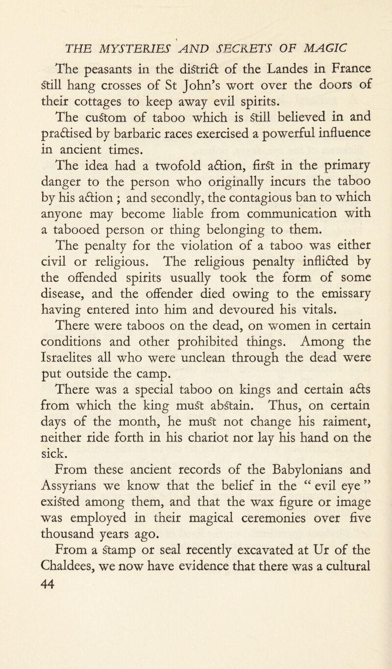 The peasants in the diStrift of the Landes in France Still hang crosses of St John’s wort over the doors of their cottages to keep away evil spirits. The custom of taboo which is Still believed in and practised by barbaric races exercised a powerful influence in ancient times. The idea had a twofold a&ion, first in the primary danger to the person who originally incurs the taboo by his aftion ; and secondly, the contagious ban to which anyone may become liable from communication with a tabooed person or thing belonging to them. The penalty for the violation of a taboo was either civil or religious. The religious penalty inflifted by the offended spirits usually took the form of some disease, and the offender died owing to the emissary having entered into him and devoured his vitals. There were taboos on the dead, on women in certain conditions and other prohibited things. Among the Israelites all who were unclean through the dead were put outside the camp. There was a special taboo on kings and certain afts from which the king muSt abstain. Thus, on certain days of the month, he muSt not change his raiment, neither ride forth in his chariot nor lay his hand on the sick. From these ancient records of the Babylonians and Assyrians we know that the belief in the “ evil eye ” existed among them, and that the wax figure or image was employed in their magical ceremonies over five thousand years ago. From a Stamp or seal recently excavated at Ur of the Chaldees, we now have evidence that there was a cultural