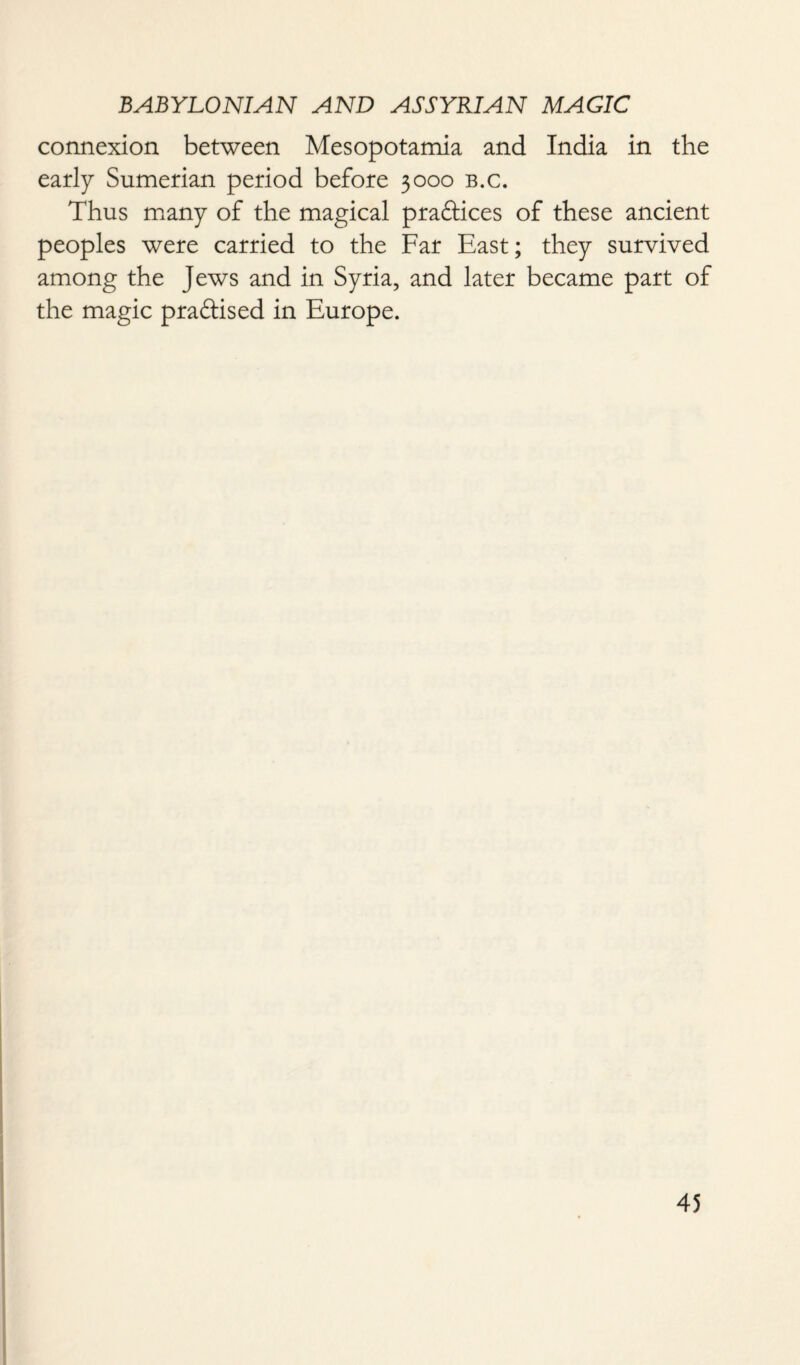connexion between Mesopotamia and India in the early Sumerian period before 3000 b.c. Thus many of the magical praftices of these ancient peoples were carried to the Far East; they survived among the Jews and in Syria, and later became part of the magic practised in Europe.