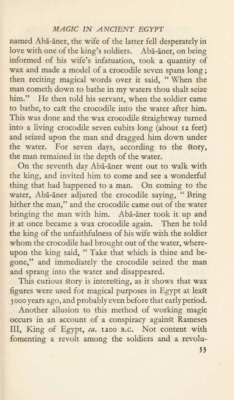 named Aba-aner, the wife of the latter fell desperately in love with one of the king’s soldiers. Aba-aner, on being informed of his wife’s infatuation, took a quantity of wax and made a model of a crocodile seven spans long; then reciting magical words over it said, “ When the man cometh down to bathe in my waters thou shalt seize him.” He then told his servant, when the soldier came to bathe, to caSt the crocodile into the water after him. This was done and the wax crocodile Straightway turned into a living crocodile seven cubits long (about 12 feet) and seized upon the man and dragged him down under the water. For seven days, according to the Story, the man remained in the depth of the water. On the seventh day Aba-aner went out to walk with the king, and invited him to come and see a wonderful thing that had happened to a man. On coming to the water, Aba-aner adjured the crocodile saying, “ Bring hither the man,” and the crocodile came out of the water bringing the man with him. Aba-aner took it up and it at once became a wax crocodile again. Then he told the king of the unfaithfulness of his wife with the soldier whom the crocodile had brought out of the water, where¬ upon the king said, “ Take that which is thine and be¬ gone,” and immediately the crocodile seized the man and sprang into the water and disappeared. This curious Story is interesting, as it shows that wax figures were used for magical purposes in Egypt at least 5 000 years ago, and probably even before that early period. Another allusion to this method of working magic occurs in an account of a conspiracy against Rameses III, King of Egypt, ca. 1200 b.c. Not content with fomenting a revolt among the soldiers and a revolu-