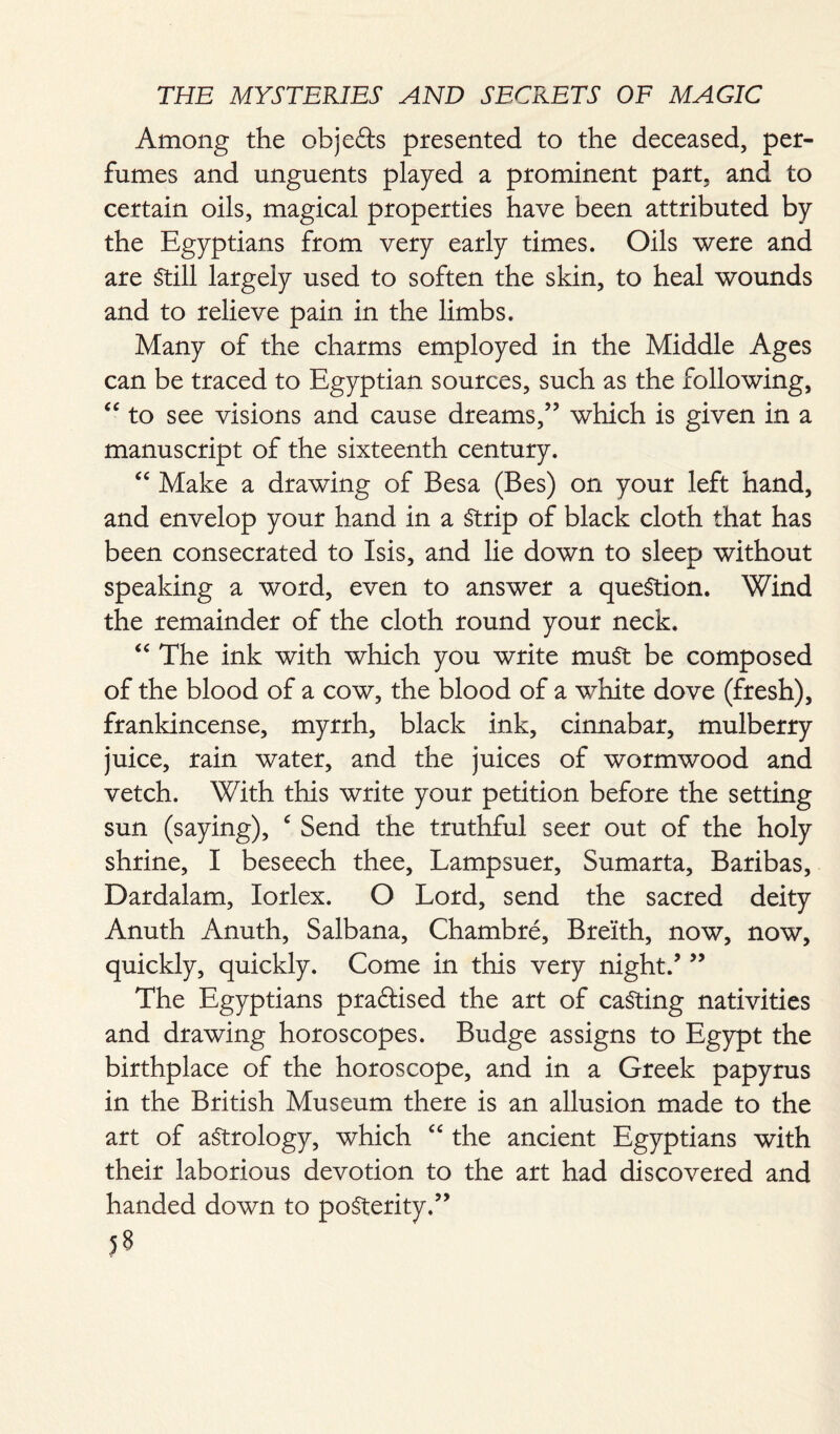 Among the objefts presented to the deceased, per¬ fumes and unguents played a prominent part, and to certain oils, magical properties have been attributed by the Egyptians from very early times. Oils were and are Still largely used to soften the skin, to heal wounds and to relieve pain in the limbs. Many of the charms employed in the Middle Ages can be traced to Egyptian sources, such as the following, “ to see visions and cause dreams,” which is given in a manuscript of the sixteenth century. “ Make a drawing of Besa (Bes) on your left hand, and envelop your hand in a Strip of black cloth that has been consecrated to Isis, and lie down to sleep without speaking a word, even to answer a question. Wind the remainder of the cloth round your neck. “ The ink with which you write must be composed of the blood of a cow, the blood of a white dove (fresh), frankincense, myrrh, black ink, cinnabar, mulberry juice, rain water, and the juices of wormwood and vetch. With this write your petition before the setting sun (saying), c Send the truthful seer out of the holy shrine, I beseech thee, Lampsuer, Sumarta, Baribas, Dardalam, Iorlex. O Lord, send the sacred deity Anuth Anuth, Salbana, Chambre, Breith, now, now, quickly, quickly. Come in this very night/ ” The Egyptians practised the art of casting nativities and drawing horoscopes. Budge assigns to Egypt the birthplace of the horoscope, and in a Greek papyrus in the British Museum there is an allusion made to the art of astrology, which “ the ancient Egyptians with their laborious devotion to the art had discovered and handed down to posterity.”