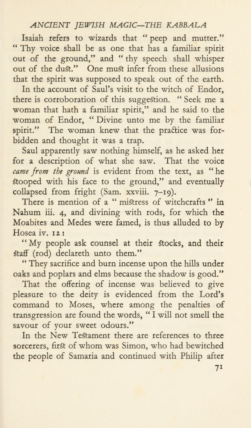 Isaiah refers to wizards that “ peep and mutter.” “ Thy voice shall be as one that has a familiar spirit out of the ground,” and “ thy speech shall whisper out of the duSt.” One must infer from these allusions that the spirit was supposed to speak out of the earth. In the account of Saul’s visit to the witch of Endor, there is corroboration of this suggestion. “ Seek me a woman that hath a familiar spirit,” and he said to the woman of Endor, “ Divine unto me by the familiar spirit.” The woman knew that the praftice was for¬ bidden and thought it was a trap. Saul apparently saw nothing himself, as he asked her for a description of what she saw. That the voice came from the ground is evident from the text, as “ he Stooped with his face to the ground,” and eventually collapsed from fright (Sam. xxviii. 7-19). There is mention of a “ mistress of witchcrafts ” in Nahum iii. 4, and divining with rods, for which the Moabites and Medes were famed, is thus alluded to by Hosea iv. 12: “My people ask counsel at their Stocks, and their Staff (rod) declareth unto them.” “ They sacrifice and burn incense upon the hills under oaks and poplars and elms because the shadow is good.” That the offering of incense was believed to give pleasure to the deity is evidenced from the Lord’s command to Moses, where among the penalties of transgression are found the words, “ I will not smell the savour of your sweet odours.” In the New Testament there are references to three sorcerers, first of whom was Simon, who had bewitched the people of Samaria and continued with Philip after