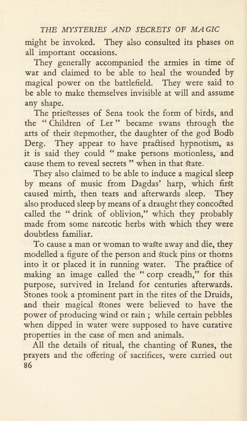might be invoked. They also consulted its phases on all important occasions. They generally accompanied the armies in time of war and claimed to be able to heal the wounded by magical power on the battlefield. They were said to be able to make themselves invisible at will and assume any shape. The prieStesses of Sena took the form of birds, and the “ Children of Ler ” became swans through the arts of their Stepmother, the daughter of the god Bodb Derg. They appear to have praftised hypnotism, as it is said they could cc make persons motionless, and cause them to reveal secrets ” when in that State. They also claimed to be able to induce a magical sleep by means of music from Dagdas’ harp, which first caused mirth, then tears and afterwards sleep. They also produced sleep by means of a draught they concofted called the “ drink of oblivion,” which they probably made from some narcotic herbs with which they were doubtless familiar. To cause a man or woman to waste away and die, they modelled a figure of the person and Stuck pins or thorns into it or placed it in running water. The practice of making an image called the “ corp creadh,” for this purpose, survived in Ireland for centuries afterwards. Stones took a prominent part in the rites of the Druids, and their magical Stones were believed to have the power of producing wind or rain ; while certain pebbles when dipped in water were supposed to have curative properties in the case of men and animals. All the details of ritual, the chanting of Runes, the prayers and the offering of sacrifices, were carried out