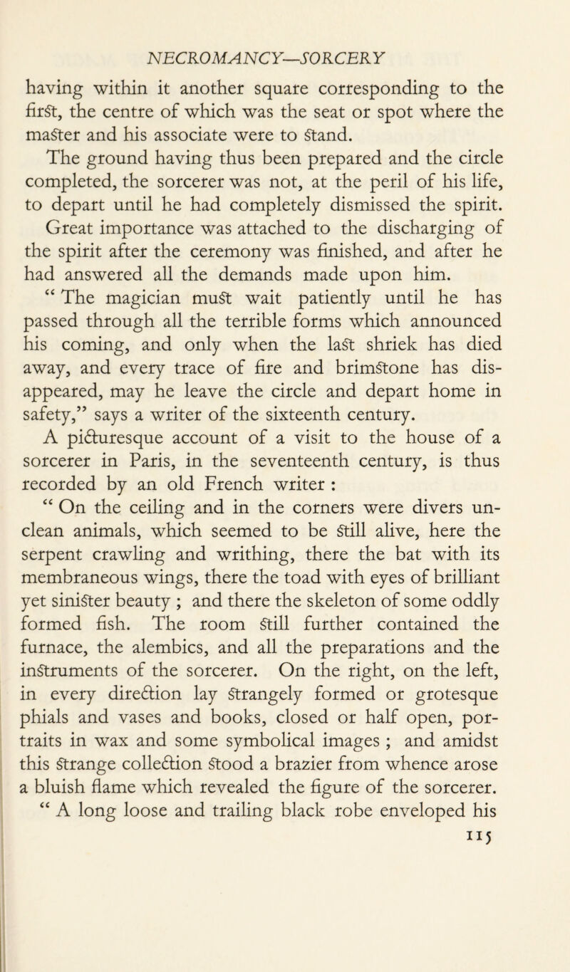 having within it another square corresponding to the first, the centre of which was the seat or spot where the master and his associate were to Stand. The ground having thus been prepared and the circle completed, the sorcerer was not, at the peril of his life, to depart until he had completely dismissed the spirit. Great importance was attached to the discharging of the spirit after the ceremony was finished, and after he had answered all the demands made upon him. 44 The magician muSt wait patiently until he has passed through all the terrible forms which announced his coming, and only when the last shriek has died away, and every trace of fire and brimstone has dis¬ appeared, may he leave the circle and depart home in safety,” says a writer of the sixteenth century. A picturesque account of a visit to the house of a sorcerer in Paris, in the seventeenth century, is thus recorded by an old French writer : 4 4 On the ceiling and in the corners were divers un¬ clean animals, which seemed to be Still alive, here the serpent crawling and writhing, there the bat with its membraneous wings, there the toad with eyes of brilliant yet sinister beauty ; and there the skeleton of some oddly formed fish. The room Still further contained the furnace, the alembics, and all the preparations and the instruments of the sorcerer. On the right, on the left, in every direction lay Strangely formed or grotesque phials and vases and books, closed or half open, por¬ traits in wax and some symbolical images ; and amidst this Strange collection Stood a brazier from whence arose a bluish flame which revealed the figure of the sorcerer. 44 A long loose and trailing black robe enveloped his “5