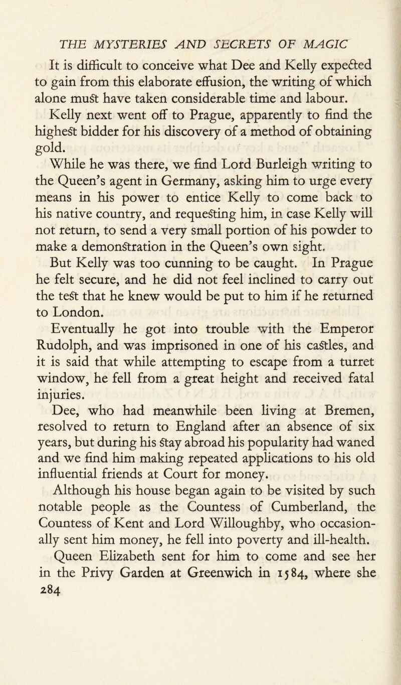 It is difficult to conceive what Dee and Kelly expe&ed to gain from this elaborate effusion, the writing of which alone must have taken considerable time and labour. Kelly next went off to Prague, apparently to find the highest bidder for his discovery of a method of obtaining g°id- While he was there, we find Lord Burleigh writing to the Queen’s agent in Germany, asking him to urge every means in his power to entice Kelly to come back to his native country, and requesting him, in case Kelly will not return, to send a very small portion of his powder to make a demonstration in the Queen’s own sight. But Kelly was too cunning to be caught. In Prague he felt secure, and he did not feel inclined to carry out the test that he knew would be put to him if he returned to London. Eventually he got into trouble with the Emperor Rudolph, and was imprisoned in one of his caStles, and it is said that while attempting to escape from a turret window, he fell from a great height and received fatal injuries. Dee, who had meanwhile been living at Bremen, resolved to return to England after an absence of six years, but during his Stay abroad his popularity had waned and we find him making repeated applications to his old influential friends at Court for money. Although his house began again to be visited by such notable people as the Countess of Cumberland, the Countess of Kent and Lord Willoughby, who occasion¬ ally sent him money, he fell into poverty and ill-health. Queen Elizabeth sent for him to come and see her in the Privy Garden at Greenwich in 15 84, where she