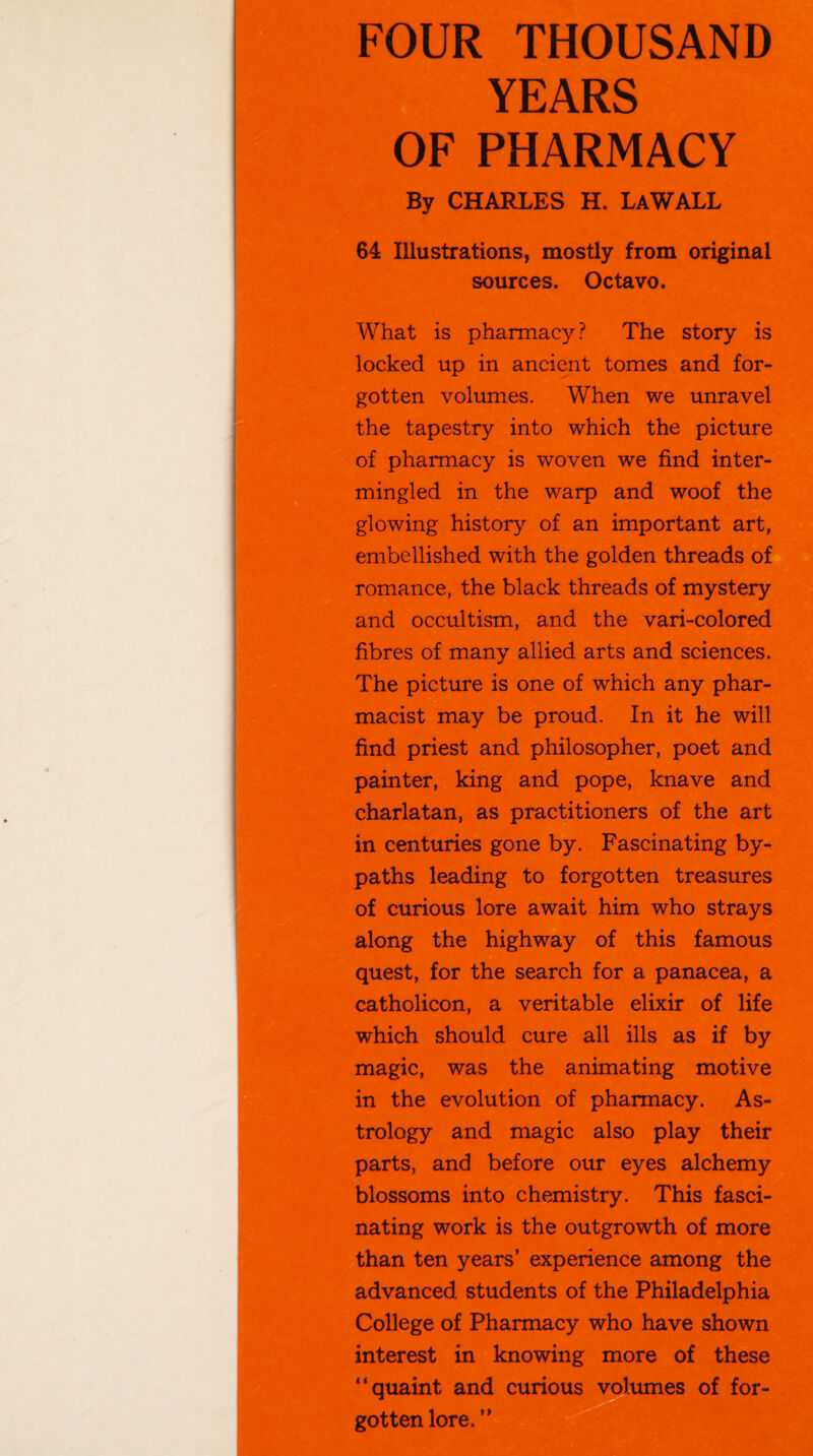 FOUR THOUSAND YEARS OF PHARMACY By CHARLES H. LaWALL 64 Illustrations, mostly from original sources. Octavo. What is pharmacy? The story is locked up in ancient tomes and for¬ gotten volumes. When we unravel the tapestry into which the picture of pharmacy is woven we find inter¬ mingled in the warp and woof the glowing history of an important art, embellished with the golden threads of romance, the black threads of mystery and occultism, and the vari-colored fibres of many allied arts and sciences. The picture is one of which any phar¬ macist may be proud. In it he will find priest and philosopher, poet and painter, king and pope, knave and charlatan, as practitioners of the art in centuries gone by. Fascinating by¬ paths leading to forgotten treasures of curious lore await him who strays along the highway of this famous quest, for the search for a panacea, a catholicon, a veritable elixir of life which should cure all ills as if by magic, was the animating motive in the evolution of pharmacy. As¬ trology and magic also play their parts, and before our eyes alchemy blossoms into chemistry. This fasci¬ nating work is the outgrowth of more than ten years’ experience among the advanced students of the Philadelphia College of Pharmacy who have shown interest in knowing more of these “quaint and curious volumes of for¬ gotten lore. “