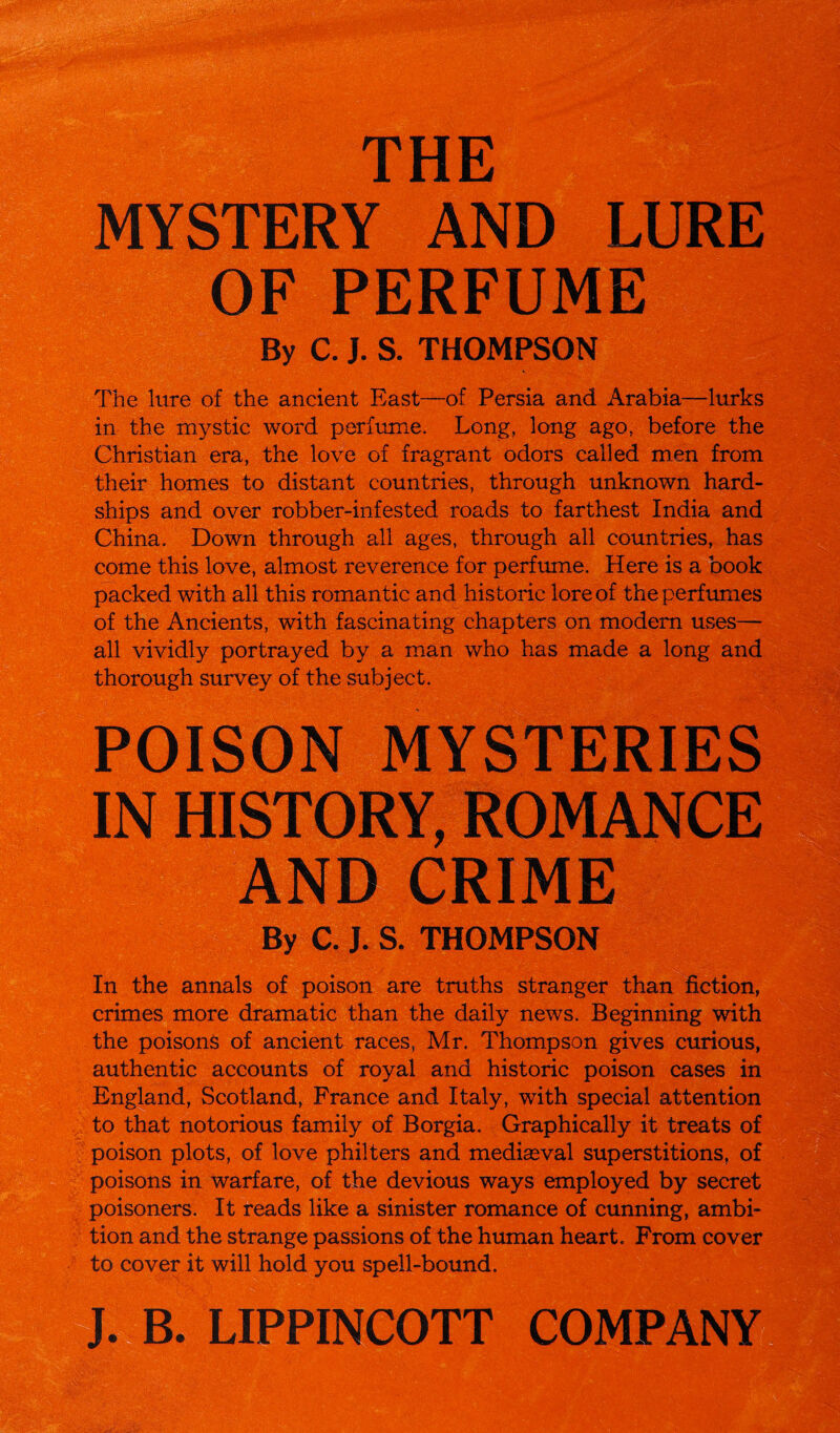 THE MYSTERY AND LURE OF PERFUME By C. J. S. THOMPSON The lure of the ancient East—of Persia and Arabia—lurks in the mystic word perfume. Long, long ago, before the Christian era, the love of fragrant odors called men from their homes to distant countries, through unknown hard¬ ships and over robber-infested roads to farthest India and China. Down through all ages, through all countries, has come this love, almost reverence for perfume. Here is a book packed with all this romantic and historic lore of the perfumes of the Ancients, with fascinating chapters on modern uses— all vividly portrayed by a man who has made a long and thorough survey of the subject. POISON MYSTERIES IN HISTORY, ROMANCE AND CRIME By C. J. S. THOMPSON In the annals of poison are truths stranger than fiction, crimes more dramatic than the daily news. Beginning with the poisons of ancient races, Mr. Thompson gives curious, authentic accounts of royal and historic poison cases in England, Scotland, France and Italy, with special attention to that notorious family of Borgia. Graphically it treats of poison plots, of love philters and mediaeval superstitions, of poisons in warfare, of the devious ways employed by secret poisoners. It reads like a sinister romance of cunning, ambi¬ tion and the strange passions of the human heart. From cover to cover it will hold you spell-bound. J. B. LIPPINCOTT COMPANY