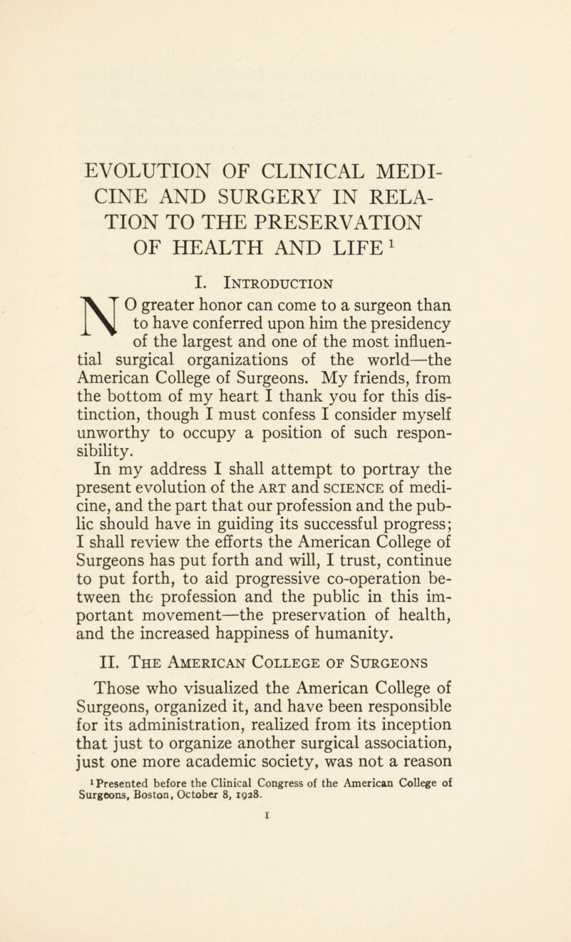 EVOLUTION OF CLINICAL MEDI¬ CINE AND SURGERY IN RELA¬ TION TO THE PRESERVATION OF HEALTH AND LIFE 1 I. Introduction 0 greater honor can come to a surgeon than to have conferred upon him the presidency of the largest and one of the most influen¬ tial surgical organizations of the world—the American College of Surgeons. My friends, from the bottom of my heart I thank you for this dis¬ tinction, though I must confess I consider myself unworthy to occupy a position of such respon¬ sibility. In my address I shall attempt to portray the present evolution of the art and science of medi¬ cine, and the part that our profession and the pub¬ lic should have in guiding its successful progress; I shall review the efforts the American College of Surgeons has put forth and will, I trust, continue to put forth, to aid progressive co-operation be¬ tween the profession and the public in this im¬ portant movement—the preservation of health, and the increased happiness of humanity. II. The American College of Surgeons Those who visualized the American College of Surgeons, organized it, and have been responsible for its administration, realized from its inception that just to organize another surgical association, just one more academic society, was not a reason 1 Presented before the Clinical Congress of the American College of Surgeons, Boston, October 8, 1928.