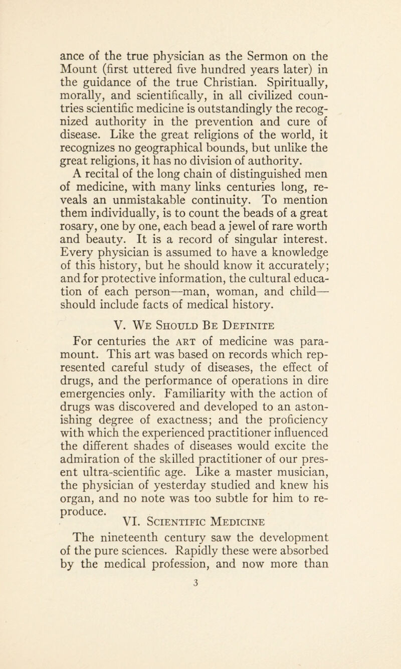 ance of the true physician as the Sermon on the Mount (first uttered five hundred years later) in the guidance of the true Christian. Spiritually, morally, and scientifically, in all civilized coun¬ tries scientific medicine is outstandingly the recog¬ nized authority in the prevention and cure of disease. Like the great religions of the world, it recognizes no geographical bounds, but unlike the great religions, it has no division of authority. A recital of the long chain of distinguished men of medicine, with many links centuries long, re¬ veals an unmistakable continuity. To mention them individually, is to count the beads of a great rosary, one by one, each bead a jewel of rare worth and beauty. It is a record of singular interest. Every physician is assumed to have a knowledge of this history, but he should know it accurately; and for protective information, the cultural educa¬ tion of each person—man, woman, and child— should include facts of medical history. V. We Should Be Definite For centuries the art of medicine was para¬ mount. This art was based on records which rep¬ resented careful study of diseases, the effect of drugs, and the performance of operations in dire emergencies only. Familiarity with the action of drugs was discovered and developed to an aston¬ ishing degree of exactness; and the proficiency with which the experienced practitioner influenced the different shades of diseases would excite the admiration of the skilled practitioner of our pres¬ ent ultra-scientific age. Like a master musician, the physician of yesterday studied and knew his organ, and no note was too subtle for him to re¬ produce. VI. Scientific Medicine The nineteenth century saw the development of the pure sciences. Rapidly these were absorbed by the medical profession, and now more than