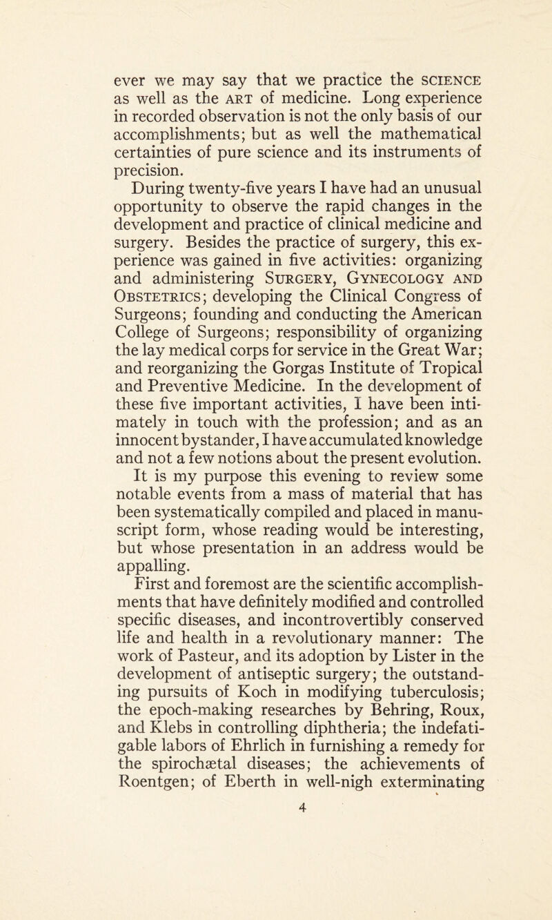 ever we may say that we practice the science as well as the art of medicine. Long experience in recorded observation is not the only basis of our accomplishments; but as well the mathematical certainties of pure science and its instruments of precision. During twenty-five years I have had an unusual opportunity to observe the rapid changes in the development and practice of clinical medicine and surgery. Besides the practice of surgery, this ex¬ perience was gained in five activities: organizing and administering Surgery, Gynecology and Obstetrics; developing the Clinical Congress of Surgeons; founding and conducting the American College of Surgeons; responsibility of organizing the lay medical corps for service in the Great War; and reorganizing the Gorgas Institute of Tropical and Preventive Medicine. In the development of these five important activities, I have been inti¬ mately in touch with the profession; and as an innocent bystander, I have accumulated knowledge and not a few notions about the present evolution. It is my purpose this evening to review some notable events from a mass of material that has been systematically compiled and placed in manu¬ script form, whose reading would be interesting, but whose presentation in an address would be appalling. First and foremost are the scientific accomplish¬ ments that have definitely modified and controlled specific diseases, and incontrovertibly conserved life and health in a revolutionary manner: The work of Pasteur, and its adoption by Lister in the development of antiseptic surgery; the outstand¬ ing pursuits of Koch in modifying tuberculosis; the epoch-making researches by Behring, Roux, and Klebs in controlling diphtheria; the indefati¬ gable labors of Ehrlich in furnishing a remedy for the spirochaetal diseases; the achievements of Roentgen; of Eberth in well-nigh exterminating