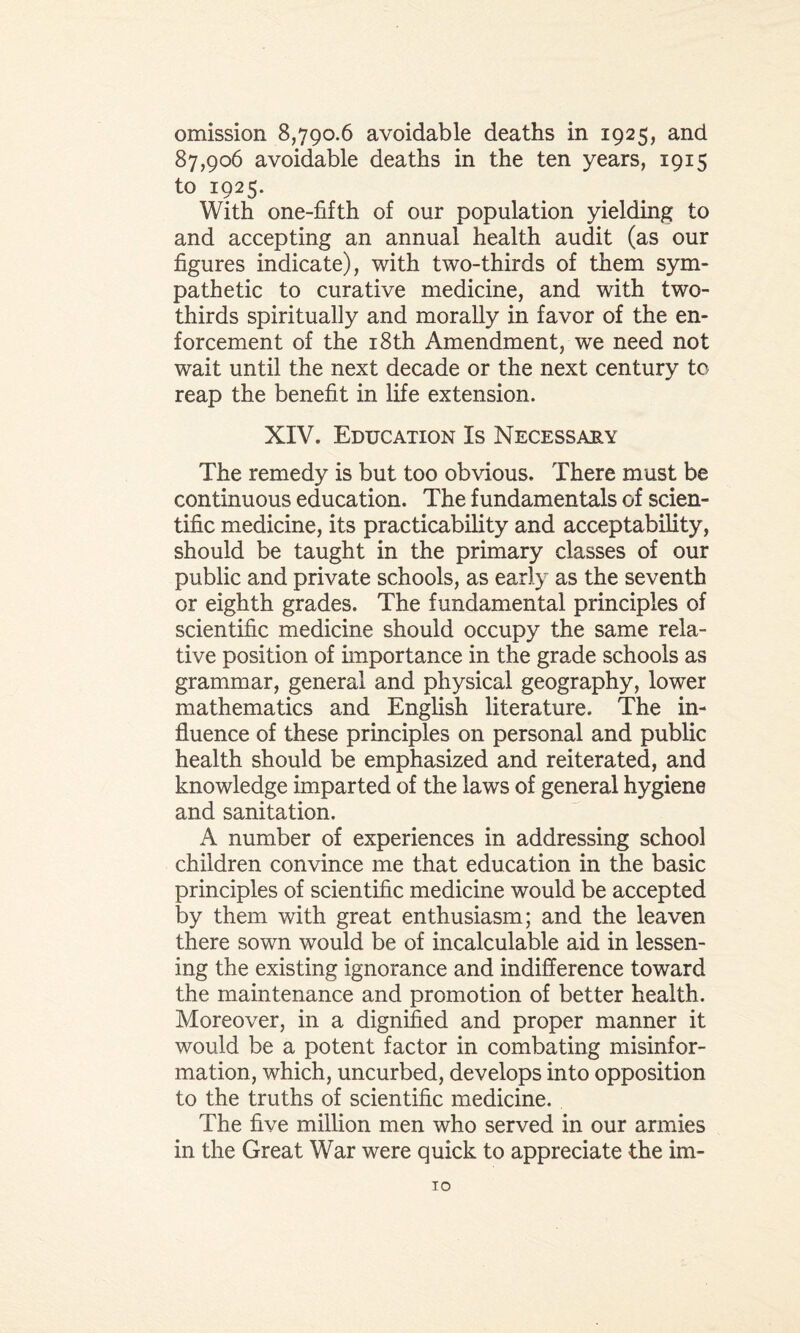 omission 8,790.6 avoidable deaths in 1925, and 87,906 avoidable deaths in the ten years, 1915 to 1925. With one-fifth of our population yielding to and accepting an annual health audit (as our figures indicate), with two-thirds of them sym¬ pathetic to curative medicine, and with two- thirds spiritually and morally in favor of the en¬ forcement of the 18th Amendment, we need not wait until the next decade or the next century to reap the benefit in life extension. XIV. Education Is Necessary The remedy is but too obvious. There must be continuous education. The fundamentals of scien¬ tific medicine, its practicability and acceptability, should be taught in the primary classes of our public and private schools, as early as the seventh or eighth grades. The fundamental principles of scientific medicine should occupy the same rela¬ tive position of importance in the grade schools as grammar, general and physical geography, lower mathematics and English literature. The in¬ fluence of these principles on personal and public health should be emphasized and reiterated, and knowledge imparted of the laws of general hygiene and sanitation. A number of experiences in addressing school children convince me that education in the basic principles of scientific medicine would be accepted by them with great enthusiasm; and the leaven there sown would be of incalculable aid in lessen¬ ing the existing ignorance and indifference toward the maintenance and promotion of better health. Moreover, in a dignified and proper manner it would be a potent factor in combating misinfor¬ mation, which, uncurbed, develops into opposition to the truths of scientific medicine. The five million men who served in our armies in the Great War were quick to appreciate the im- TO