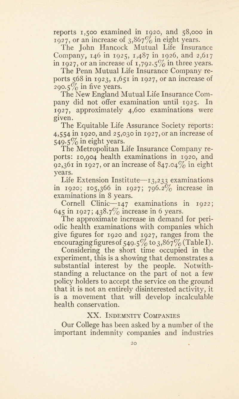 1927, or an increase of 3,867% in eight years. The John Hancock Mutual Life Insurance Company, 146 in 1925, 1,487 in 1926, and 2,617 in 1927, or an increase of 1,792.5% in three years. The Penn Mutual Life Insurance Company re¬ ports 568 in 1923, 1,651 in 1927, or an increase of 290.5% in five years. The New England Mutual Life Insurance Com¬ pany did not offer examination until 1925. In 1927, approximately 4,600 examinations were given. The Equitable Life Assurance Society reports: 4,554 in 1920, and 25,030 m 1927, or an increase of 549.5% in eight years. The Metropolitan Life Insurance Company re¬ ports: 10,904 health examinations in 1920, and 92,361 in 1927, or an increase of 847.04% in eight years. Life Extension Institute—13,233 examinations in 1920; 105,366 in 1927; 796.2% increase in examinations in 8 years. Cornell Clinic—147 examinations in 1922; 645 in 1927; 438.7% increase in 6 years. The approximate increase in demand for peri¬ odic health examinations with companies which give figures for 1920 and 1927, ranges from the encouraging figures of 549.5% to3,867% (Table I). Considering the short time occupied in the experiment, this is a showing that demonstrates a substantial interest by the people. Notwith¬ standing a reluctance on the part of not a few policy holders to accept the service on the ground that it is not an entirely disinterested activity, it is a movement that will develop incalculable health conservation. XX. Indemnity Companies Our College has been asked by a number of the important indemnity companies and industries 20