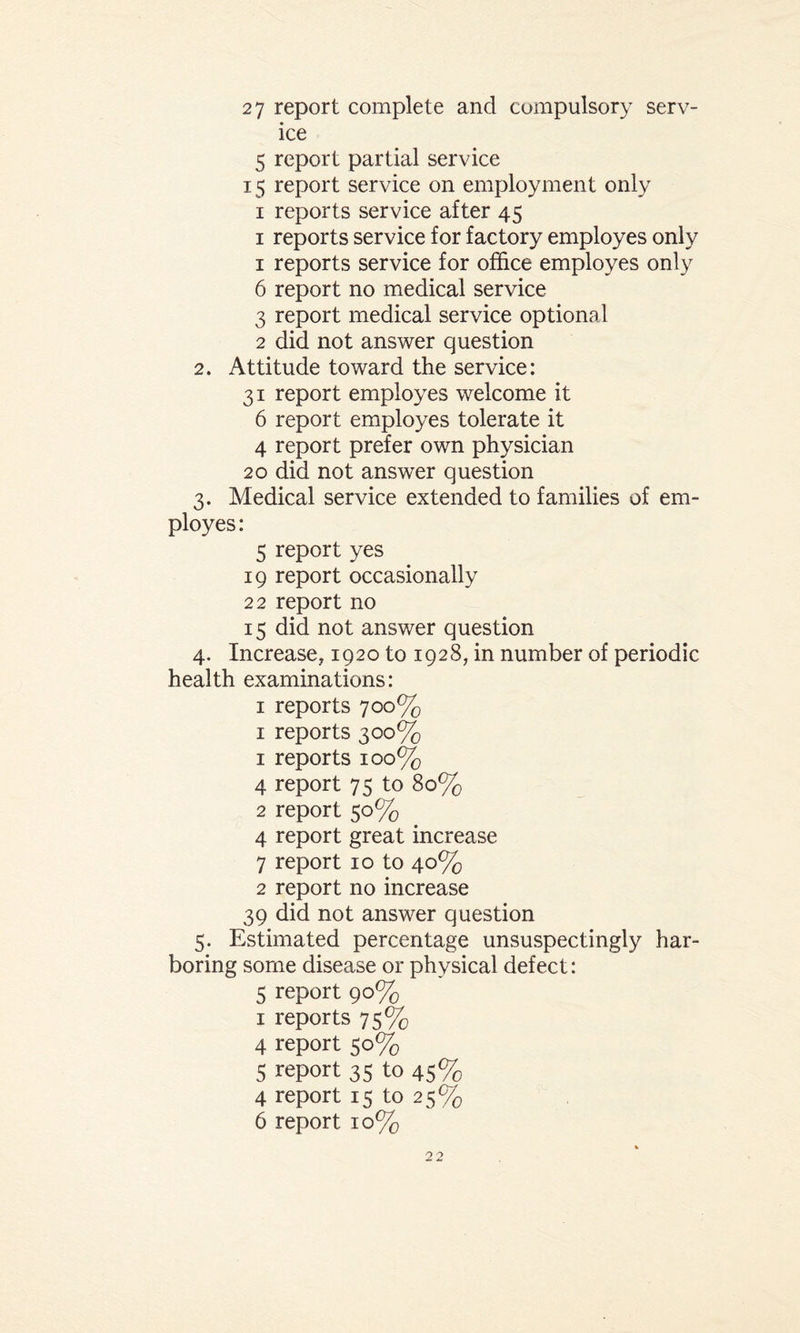 27 report complete and compulsory serv¬ ice 5 report partial service 15 report service on employment only 1 reports service after 45 1 reports service for factory employes only 1 reports service for office employes only 6 report no medical service 3 report medical service optional 2 did not answer question 2. Attitude toward the service: 31 report employes welcome it 6 report employes tolerate it 4 report prefer own physician 20 did not answer question 3. Medical service extended to families of em¬ ployes: 5 report yes 19 report occasionally 22 report no 15 did not answer question 4. Increase^ 1920 to 1928, in number of periodic health examinations: 1 reports 700% 1 reports 300% 1 reports 10 0% 4 report 75 to 80% 2 report 50% 4 report great increase 7 report 10 to 40% 2 report no increase 39 did not answer question 5. Estimated percentage unsuspectingly har¬ boring some disease or physical defect: 5 report 90% 1 reports 75% 4 report 50% 5 report 35 to 45% 4 report 15 to 25% 6 report 10%