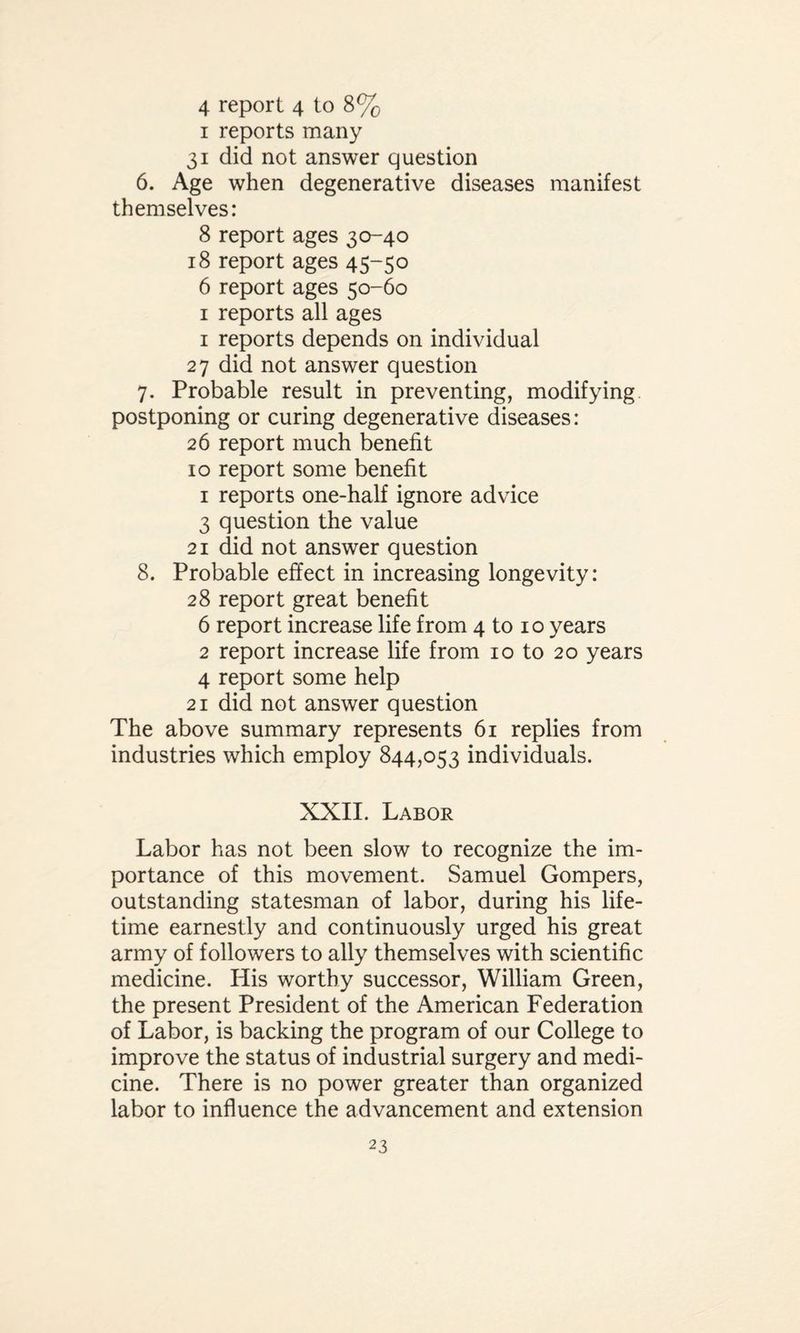 1 reports many 31 did not answer question 6. Age when degenerative diseases manifest themselves: 8 report ages 30-40 18 report ages 45-50 6 report ages 50-60 1 reports all ages 1 reports depends on individual 27 did not answer question 7. Probable result in preventing, modifying postponing or curing degenerative diseases: 26 report much benefit 10 report some benefit 1 reports one-half ignore advice 3 question the value 21 did not answer question 8. Probable effect in increasing longevity: 28 report great benefit 6 report increase life from 4 to 1 o years 2 report increase life from 10 to 20 years 4 report some help 21 did not answer question The above summary represents 61 replies from industries which employ 844,053 individuals. XXII. Labor Labor has not been slow to recognize the im¬ portance of this movement. Samuel Gompers, outstanding statesman of labor, during his life¬ time earnestly and continuously urged his great army of followers to ally themselves with scientific medicine. His worthy successor, William Green, the present President of the American Federation of Labor, is backing the program of our College to improve the status of industrial surgery and medi¬ cine. There is no power greater than organized labor to influence the advancement and extension