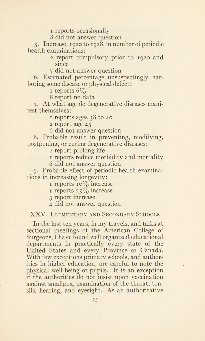 1 reports occasionally 8 did not answer question 5. Increase, 1920 to 1928, in number of periodic health examinations: 2 report compulsory prior to 1920 and since 7 did not answer question 6. Estimated percentage unsuspectingly har¬ boring some disease or physical defect: 1 reports 6% 8 report no data 7. At what age do degenerative diseases mani¬ fest themselves: 1 reports ages 38 to 40 2 report age 45 6 did not answer question 8. Probable result in preventing, modifying, postponing, or curing degenerative diseases: 2 report prolong life 1 reports reduce morbidity and mortality 6 did not answer question 9. Probable effect of periodic health examina¬ tions in increasing longevity: 1 reports 10% increase 1 reports 25% increase 3 report increase 4 did not answer question XXV. Elementary and Secondary Schools In the last ten years, in my travels, and talks at sectional meetings of the American College of Surgeons, I have found well organized educational departments in practically every state of the United States and every Province of Canada. With few exceptions primary schools, and author¬ ities in higher education, are careful to note the physical well-being of pupils. It is an exception if the authorities do not insist upon vaccination against smallpox, examination of the throat, ton¬ sils, hearing, and eyesight. As an authoritative