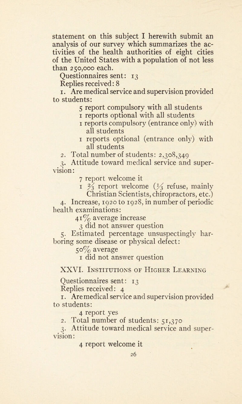 statement on this subject I herewith submit an analysis of our survey which summarizes the ac¬ tivities of the health authorities of eight cities of the United States with a population of not less than 250,000 each. Questionnaires sent: 13 Replies received: 8 1. Are medical service and supervision provided to students: 5 report compulsory with all students 1 reports optional with all students 1 reports compulsory (entrance only) with all students 1 reports optional (entrance only) with all students 2. Total number of students: 2,308,349 3. Attitude toward medical service and super¬ vision : 7 report welcome it 1 report welcome (y£ refuse, mainly Christian Scientists, chiropractors, etc.) 4. Increase, 1920 to 1928, in number of periodic health examinations: 41% average increase 3 did not answer question 5. Estimated percentage unsuspectingly har¬ boring some disease or physical defect: 50% average 1 did not answer question XXVI. Institutions of Higher Learning Questionnaires sent: 13 Replies received: 4 1. Are medical service and supervision provided to students: 4 report yes 2. Total number of students: 51,370 3. Attitude toward medical service and super¬ vision : 4 report welcome it