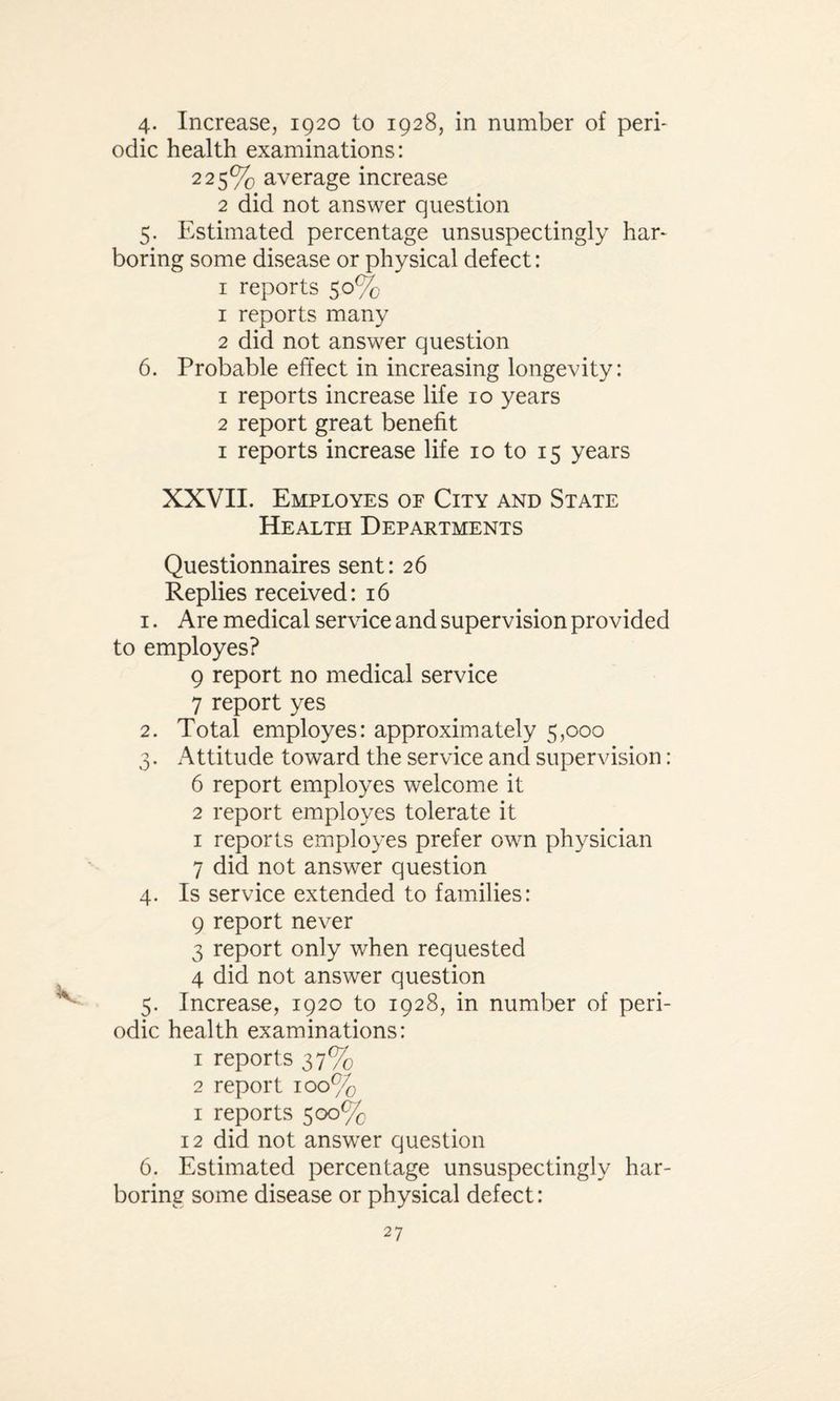 4- Increase, 1920 to 1928, in number of peri¬ odic health examinations: 225% average increase 2 did not answer question 5. Estimated percentage unsuspectingly har¬ boring some disease or physical defect: 1 reports 50% 1 reports many 2 did not answer question 6. Probable effect in increasing longevity: 1 reports increase life 10 years 2 report great benefit 1 reports increase life 10 to 15 years XXVII. Employes of City and State Health Departments Questionnaires sent: 26 Replies received: 16 1. Are medical service and supervision provided to employes? 9 report no medical service 7 report yes 2. Total employes: approximately 5,000 3. Attitude toward the service and supervision: 6 report employes welcome it 2 report employes tolerate it 1 reports employes prefer own physician 7 did not answer question 4. Is service extended to families: 9 report never 3 report only when requested 4 did not answer question 5. Increase, 1920 to 1928, in number of peri¬ odic health examinations: 1 reports 37% 2 report 100% 1 reports 500% 12 did not answer question 6. Estimated percentage unsuspectingly har¬ boring some disease or physical defect: