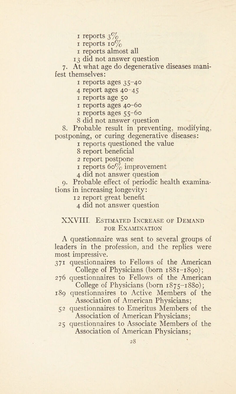 1 reports 10% 1 reports almost all 13 did not answer question 7. At what age do degenerative diseases mani¬ fest themselves: 1 reports ages 35-40 4 report ages 40-45 1 reports age 50 1 reports ages 40-60 1 reports ages 55-60 8 did not answer question 8. Probable result in preventing, modifying, postponing, or curing degenerative diseases: 1 reports questioned the value 8 report beneficial 2 report postpone 1 reports 60% improvement 4 did not answer question 9. Probable effect of periodic health examina¬ tions in increasing longevity: 12 report great benefit 4 did not answer question XXVIII. Estimated Increase of Demand for Examination A questionnaire was sent to several groups of leaders in the profession, and the replies were most impressive. 371 questionnaires to Fellows of the American College of Physicians (born 1881-1890); 276 questionnaires to Fellows of the American College of Physicians (born 1875-1880); 189 questionnaires to Active Members of the Association of American Physicians; 52 questionnaires to Emeritus Members of the Association of American Physicians; 25 questionnaires to Associate Members of the Association of American Physicians;