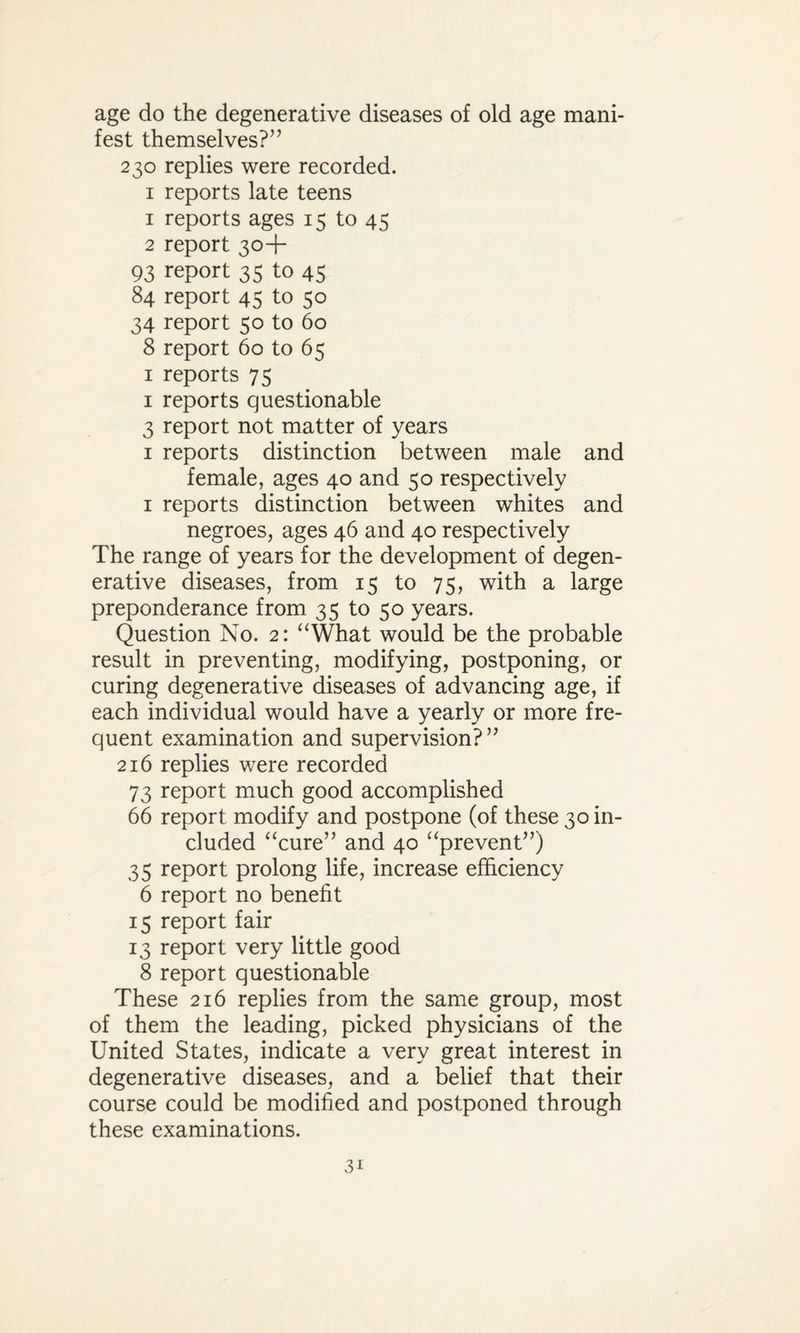 age do the degenerative diseases of old age mani¬ fest themselves?” 230 replies were recorded. 1 reports late teens 1 reports ages 15 to 45 2 report 30+ 93 report 35 to 45 84 report 45 to 50 34 report 50 to 60 8 report 60 to 65 1 reports 75 1 reports questionable 3 report not matter of years 1 reports distinction between male and female, ages 40 and 50 respectively 1 reports distinction between whites and negroes, ages 46 and 40 respectively The range of years for the development of degen¬ erative diseases, from 15 to 75, with a large preponderance from 35 to 50 years. Question No. 2: “What would be the probable result in preventing, modifying, postponing, or curing degenerative diseases of advancing age, if each individual would have a yearly or more fre¬ quent examination and supervision?” 216 replies were recorded 73 report much good accomplished 66 report modify and postpone (of these 30 in¬ cluded “cure” and 40 “prevent”) 35 report prolong life, increase efficiency 6 report no benefit 15 report fair 13 report very little good 8 report questionable These 216 replies from the same group, most of them the leading, picked physicians of the United States, indicate a very great interest in degenerative diseases, and a belief that their course could be modified and postponed through these examinations.