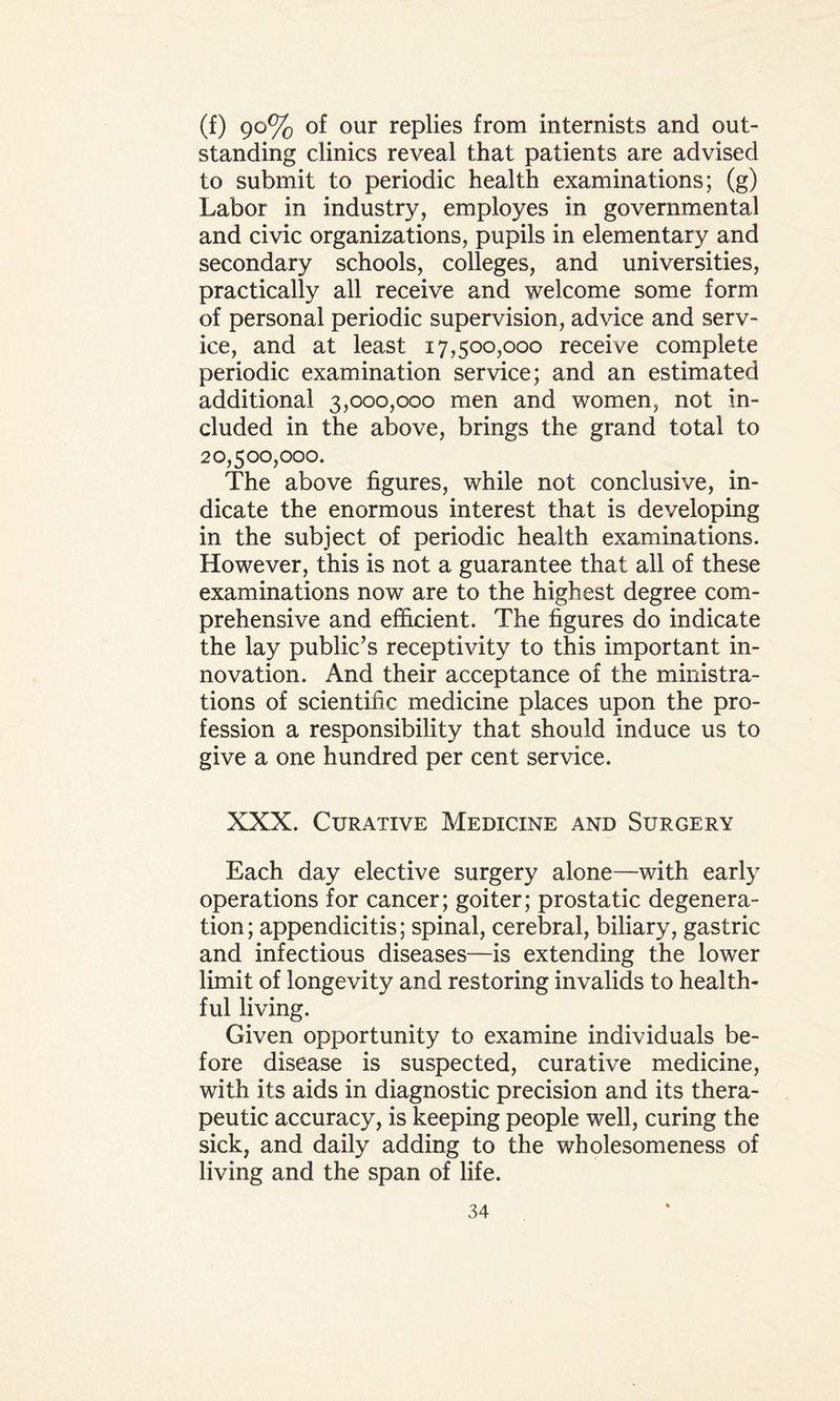 (f) 90% of our replies from internists and out¬ standing clinics reveal that patients are advised to submit to periodic health examinations; (g) Labor in industry, employes in governmental and civic organizations, pupils in elementary and secondary schools, colleges, and universities, practically all receive and welcome some form of personal periodic supervision, advice and serv¬ ice, and at least 17,500,000 receive complete periodic examination service; and an estimated additional 3,000,000 men and women, not in¬ cluded in the above, brings the grand total to 20,500,000. The above figures, while not conclusive, in¬ dicate the enormous interest that is developing in the subject of periodic health examinations. However, this is not a guarantee that all of these examinations now are to the highest degree com¬ prehensive and efficient. The figures do indicate the lay public’s receptivity to this important in¬ novation. And their acceptance of the ministra¬ tions of scientific medicine places upon the pro¬ fession a responsibility that should induce us to give a one hundred per cent service. XXX. Curative Medicine and Surgery Each day elective surgery alone—with early operations for cancer; goiter; prostatic degenera¬ tion; appendicitis; spinal, cerebral, biliary, gastric and infectious diseases—is extending the lower limit of longevity and restoring invalids to health¬ ful living. Given opportunity to examine individuals be¬ fore disease is suspected, curative medicine, with its aids in diagnostic precision and its thera¬ peutic accuracy, is keeping people well, curing the sick, and daily adding to the wholesomeness of living and the span of life.