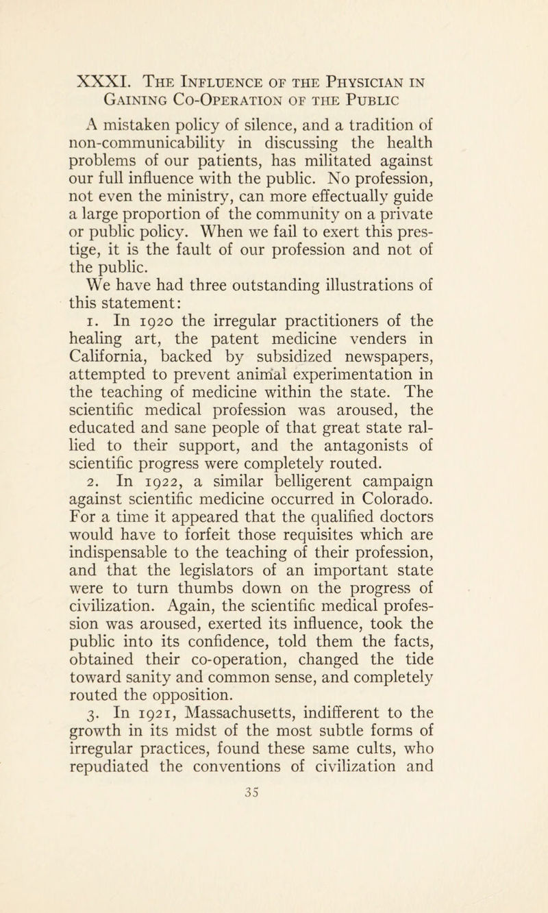 XXXI. The Influence of the Physician in Gaining Co-Operation of the Public A mistaken policy of silence, and a tradition of non-communicability in discussing the health problems of our patients, has militated against our full influence with the public. No profession, not even the ministry, can more effectually guide a large proportion of the community on a private or public policy. When we fail to exert this pres¬ tige, it is the fault of our profession and not of the public. We have had three outstanding illustrations of this statement: 1. In 1920 the irregular practitioners of the healing art, the patent medicine venders in California, backed by subsidized newspapers, attempted to prevent animal experimentation in the teaching of medicine within the state. The scientific medical profession was aroused, the educated and sane people of that great state ral¬ lied to their support, and the antagonists of scientific progress were completely routed. 2. In 1922, a similar belligerent campaign against scientific medicine occurred in Colorado. For a time it appeared that the qualified doctors would have to forfeit those requisites which are indispensable to the teaching of their profession, and that the legislators of an important state were to turn thumbs down on the progress of civilization. Again, the scientific medical profes¬ sion was aroused, exerted its influence, took the public into its confidence, told them the facts, obtained their co-operation, changed the tide toward sanity and common sense, and completely routed the opposition. 3. In 1921, Massachusetts, indifferent to the growth in its midst of the most subtle forms of irregular practices, found these same cults, who repudiated the conventions of civilization and