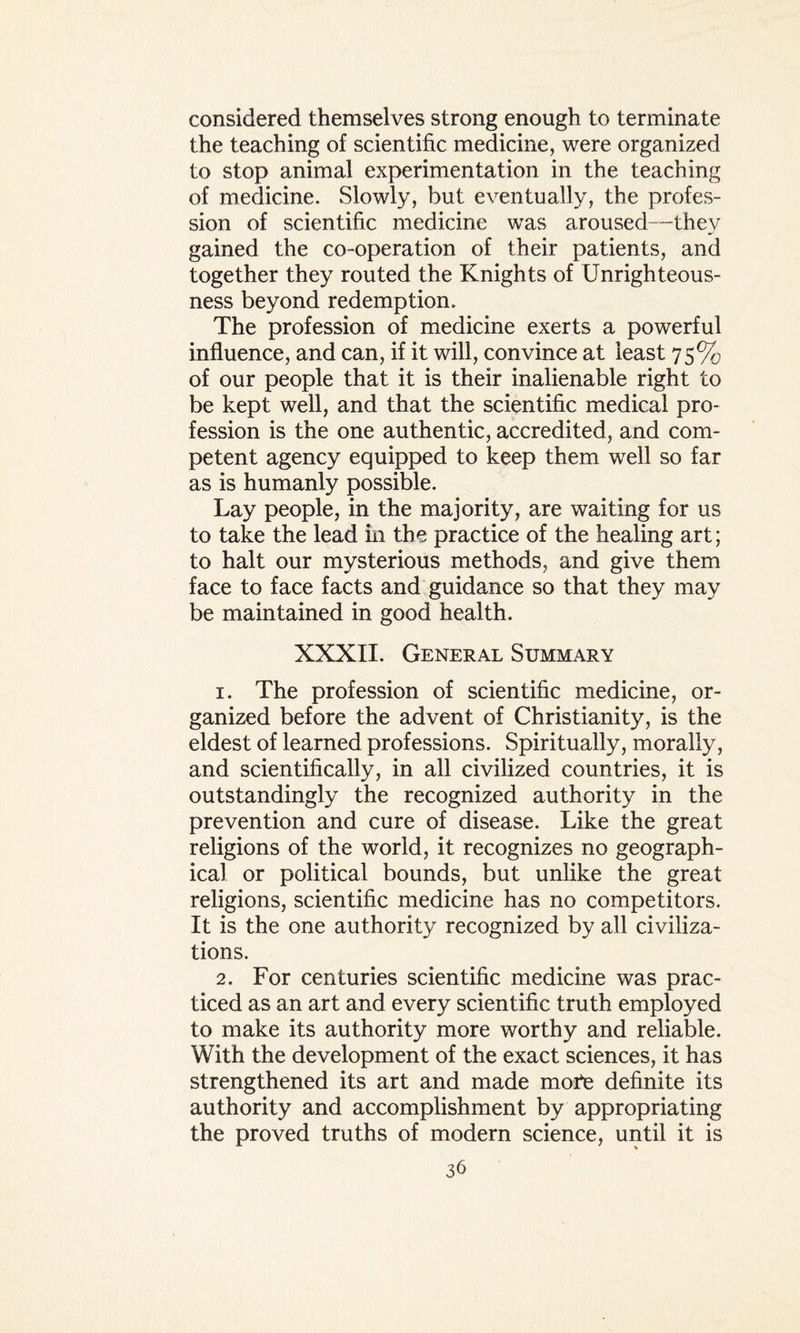 considered themselves strong enough to terminate the teaching of scientific medicine, were organized to stop animal experimentation in the teaching of medicine. Slowly, but eventually, the profes¬ sion of scientific medicine was aroused—they gained the co-operation of their patients, and together they routed the Knights of Unrighteous¬ ness beyond redemption. The profession of medicine exerts a powerful influence, and can, if it will, convince at least 75% of our people that it is their inalienable right to be kept well, and that the scientific medical pro¬ fession is the one authentic, accredited, and com¬ petent agency equipped to keep them well so far as is humanly possible. Lay people, in the majority, are waiting for us to take the lead in the practice of the healing art; to halt our mysterious methods, and give them face to face facts and guidance so that they may be maintained in good health. XXXII. General Summary 1. The profession of scientific medicine, or¬ ganized before the advent of Christianity, is the eldest of learned professions. Spiritually, morally, and scientifically, in all civilized countries, it is outstandingly the recognized authority in the prevention and cure of disease. Like the great religions of the world, it recognizes no geograph¬ ical or political bounds, but unlike the great religions, scientific medicine has no competitors. It is the one authority recognized by all civiliza¬ tions. 2. For centuries scientific medicine was prac¬ ticed as an art and every scientific truth employed to make its authority more worthy and reliable. With the development of the exact sciences, it has strengthened its art and made moPe definite its authority and accomplishment by appropriating the proved truths of modern science, until it is