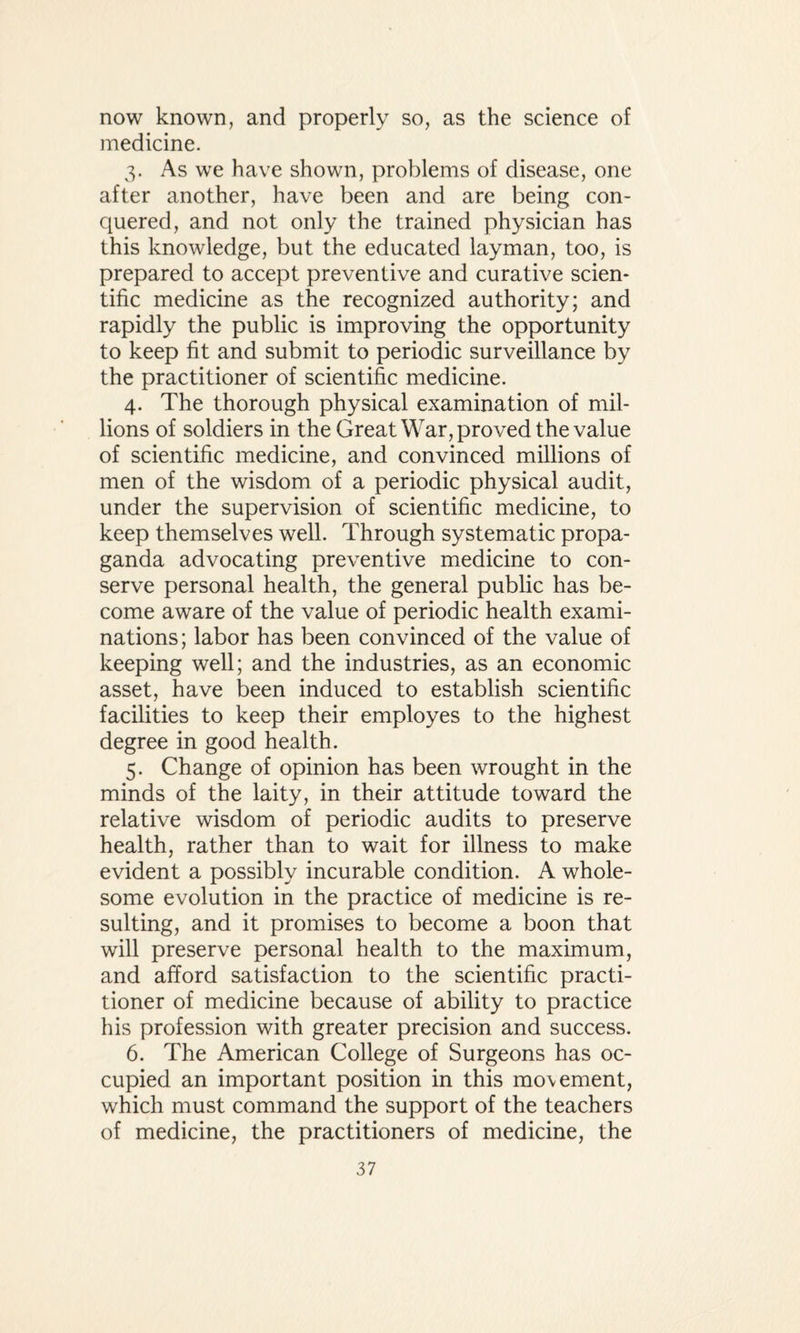 now known, and properly so, as the science of medicine. 3. As we have shown, problems of disease, one after another, have been and are being con¬ quered, and not only the trained physician has this knowledge, but the educated layman, too, is prepared to accept preventive and curative scien¬ tific medicine as the recognized authority; and rapidly the public is improving the opportunity to keep fit and submit to periodic surveillance by the practitioner of scientific medicine. 4. The thorough physical examination of mil¬ lions of soldiers in the Great War, proved the value of scientific medicine, and convinced millions of men of the wisdom of a periodic physical audit, under the supervision of scientific medicine, to keep themselves well. Through systematic propa¬ ganda advocating preventive medicine to con¬ serve personal health, the general public has be¬ come aware of the value of periodic health exami¬ nations; labor has been convinced of the value of keeping well; and the industries, as an economic asset, have been induced to establish scientific facilities to keep their employes to the highest degree in good health. 5. Change of opinion has been wrought in the minds of the laity, in their attitude toward the relative wisdom of periodic audits to preserve health, rather than to wait for illness to make evident a possibly incurable condition. A whole¬ some evolution in the practice of medicine is re¬ sulting, and it promises to become a boon that will preserve personal health to the maximum, and afford satisfaction to the scientific practi¬ tioner of medicine because of ability to practice his profession with greater precision and success. 6. The American College of Surgeons has oc¬ cupied an important position in this mo\ement, which must command the support of the teachers of medicine, the practitioners of medicine, the