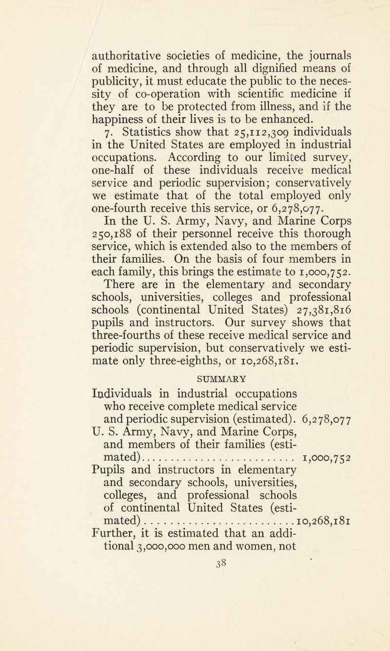 authoritative societies of medicine, the journals of medicine, and through all dignified means of publicity, it must educate the public to the neces¬ sity of co-operation with scientific medicine if they are to be protected from illness, and if the happiness of their lives is to be enhanced. 7. Statistics show that 25,112,309 individuals in the United States are employed in industrial occupations. According to our limited survey, one-half of these individuals receive medical service and periodic supervision; conservatively we estimate that of the total employed only one-fourth receive this service, or 6,278,077. In the U. S. Army, Navy, and Marine Corps 250,188 of their personnel receive this thorough service, which is extended also to the members of their families. On the basis of four members in each family, this brings the estimate to 1,000,752. There are in the elementary and secondary schools, universities, colleges and professional schools (continental United States) 27,381,816 pupils and instructors. Our survey shows that three-fourths of these receive medical service and periodic supervision, but conservatively we esti¬ mate only three-eighths, or 10,268,181. SUMMARY Individuals in industrial occupations who receive complete medical service and periodic supervision (estimated). 6,278,077 U. S. Army, Navy, and Marine Corps, and members of their families (esti¬ mated). 1,000,752 Pupils and instructors in elementary and secondary schools, universities, colleges, and professional schools of continental United States (esti¬ mated) .10,268,181 Further, it is estimated that an addi¬ tional 3,000,000 men and women, not