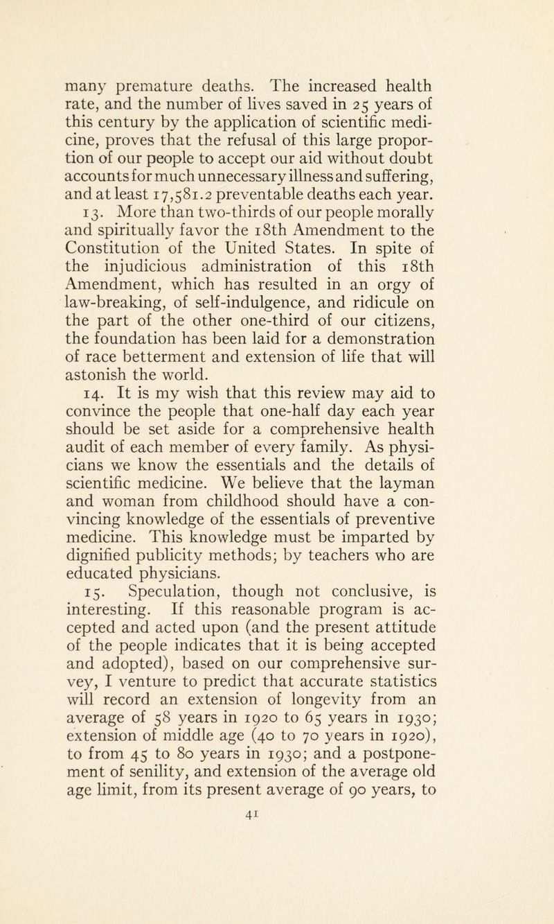 many premature deaths. The increased health rate, and the number of lives saved in 25 years of this century by the application of scientific medi¬ cine, proves that the refusal of this large propor¬ tion of our people to accept our aid without doubt accounts for much unnecessary illness and suffering, and at least 17,581.2 preventable deaths each year. 13. More than two-thirds of our people morally and spiritually favor the 18th Amendment to the Constitution of the United States. In spite of the injudicious administration of this 18th Amendment, which has resulted in an orgy of law-breaking, of self-indulgence, and ridicule on the part of the other one-third of our citizens, the foundation has been laid for a demonstration of race betterment and extension of life that will astonish the world. 14. It is my wish that this review may aid to convince the people that one-half day each year should be set aside for a comprehensive health audit of each member of every family. As physi¬ cians we know the essentials and the details of scientific medicine. We believe that the layman and woman from childhood should have a con¬ vincing knowledge of the essentials of preventive medicine. This knowledge must be imparted by dignified publicity methods; by teachers who are educated physicians. 15. Speculation, though not conclusive, is interesting. If this reasonable program is ac¬ cepted and acted upon (and the present attitude of the people indicates that it is being accepted and adopted), based on our comprehensive sur¬ vey, I venture to predict that accurate statistics will record an extension of longevity from an average of 58 years in 1920 to 65 years in 1930; extension of middle age (40 to 70 years in 1920), to from 45 to 80 years in 1930; and a postpone¬ ment of senility, and extension of the average old age limit, from its present average of 90 years, to
