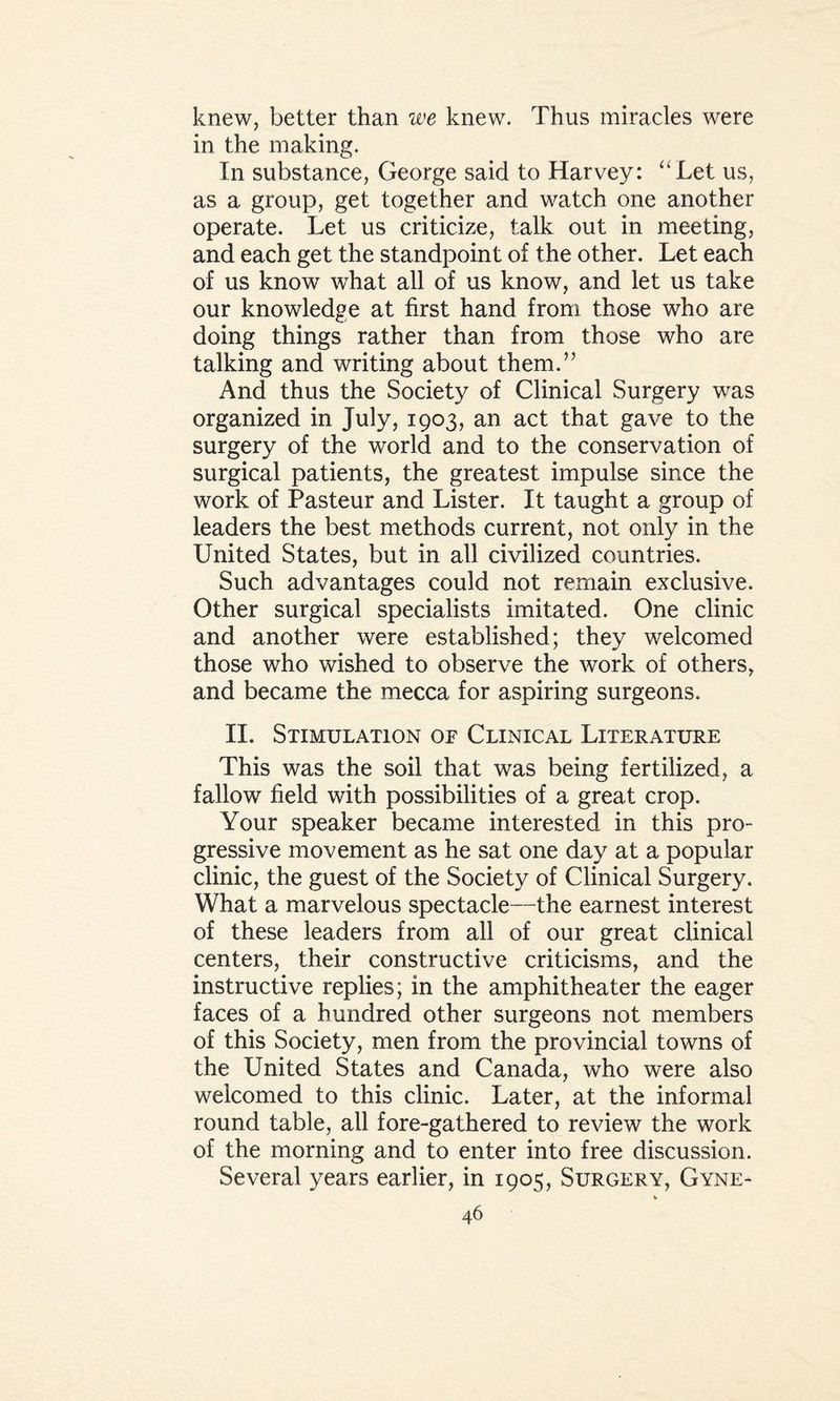 knew, better than we knew. Thus miracles were in the making. In substance, George said to Harvey: “Let us, as a group, get together and watch one another operate. Let us criticize, talk out in meeting, and each get the standpoint of the other. Let each of us know what all of us know, and let us take our knowledge at first hand from those who are doing things rather than from those who are talking and writing about them.” And thus the Society of Clinical Surgery was organized in July, 1903, an act that gave to the surgery of the world and to the conservation of surgical patients, the greatest impulse since the work of Pasteur and Lister. It taught a group of leaders the best methods current, not only in the United States, but in all civilized countries. Such advantages could not remain exclusive. Other surgical specialists imitated. One clinic and another were established; they welcomed those who wished to observe the work of others, and became the mecca for aspiring surgeons. II. Stimulation of Clinical Literature This was the soil that was being fertilized, a fallow field with possibilities of a great crop. Your speaker became interested in this pro¬ gressive movement as he sat one day at a popular clinic, the guest of the Society of Clinical Surgery. What a marvelous spectacle—the earnest interest of these leaders from all of our great clinical centers, their constructive criticisms, and the instructive replies; in the amphitheater the eager faces of a hundred other surgeons not members of this Society, men from the provincial towns of the United States and Canada, who were also welcomed to this clinic. Later, at the informal round table, all fore-gathered to review the work of the morning and to enter into free discussion. Several years earlier, in 1905, Surgery, Gyne-