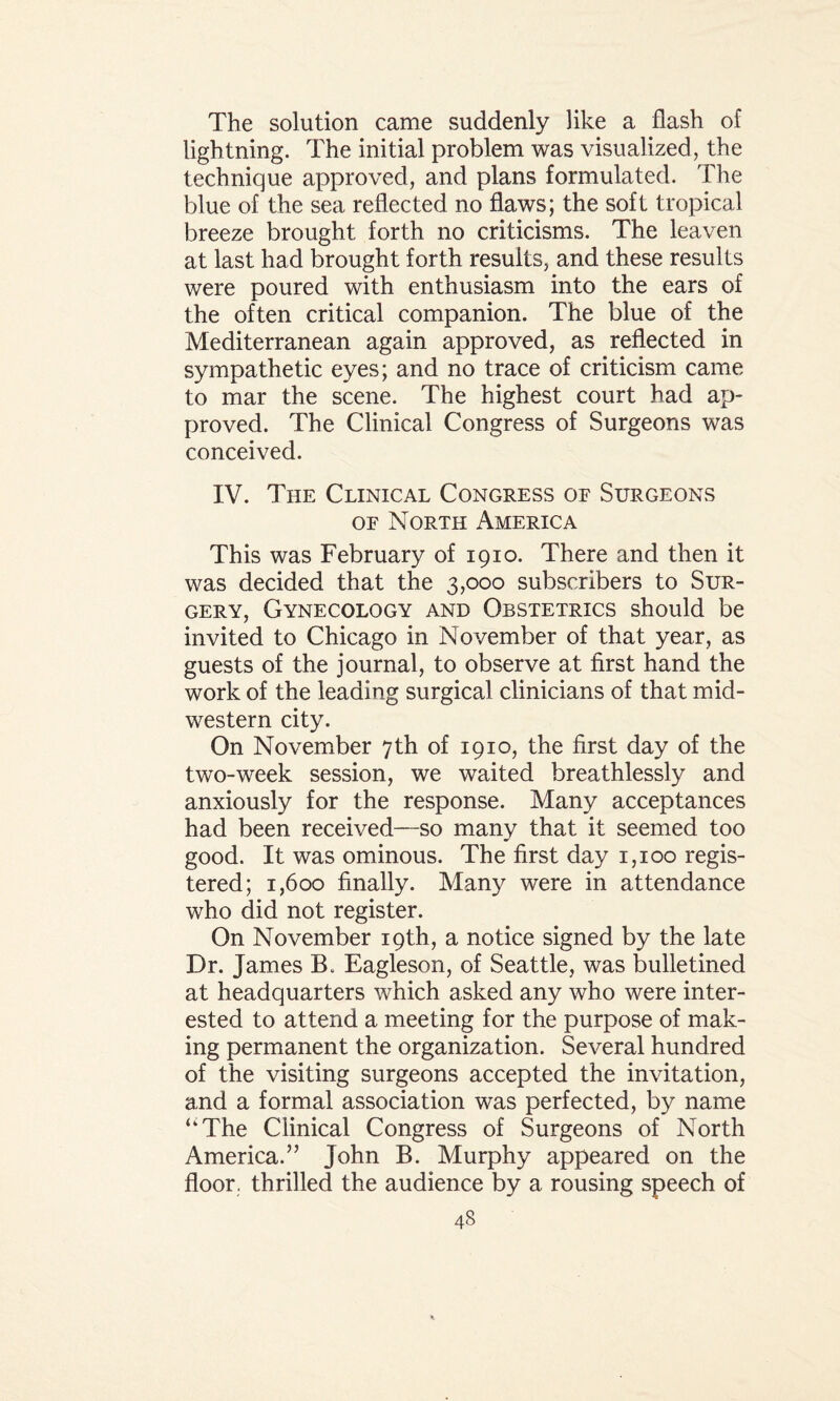 The solution came suddenly like a flash of lightning. The initial problem was visualized, the technique approved, and plans formulated. The blue of the sea reflected no flaws; the soft tropical breeze brought forth no criticisms. The leaven at last had brought forth results, and these results were poured with enthusiasm into the ears of the often critical companion. The blue of the Mediterranean again approved, as reflected in sympathetic eyes; and no trace of criticism came to mar the scene. The highest court had ap¬ proved. The Clinical Congress of Surgeons was conceived. IV. The Clinical Congress of Surgeons of North America This was February of 1910. There and then it was decided that the 3,000 subscribers to Sur¬ gery, Gynecology and Obstetrics should be invited to Chicago in November of that year, as guests of the journal, to observe at first hand the work of the leading surgical clinicians of that mid- western city. On November 7th of 1910, the first day of the two-week session, we waited breathlessly and anxiously for the response. Many acceptances had been received—so many that it seemed too good. It was ominous. The first day 1,100 regis¬ tered; 1,600 finally. Many were in attendance who did not register. On November 19th, a notice signed by the late Dr. James B. Eagleson, of Seattle, was bulletined at headquarters which asked any who were inter¬ ested to attend a meeting for the purpose of mak¬ ing permanent the organization. Several hundred of the visiting surgeons accepted the invitation, and a formal association was perfected, by name ‘‘The Clinical Congress of Surgeons of North America.” John B. Murphy appeared on the floor, thrilled the audience by a rousing speech of