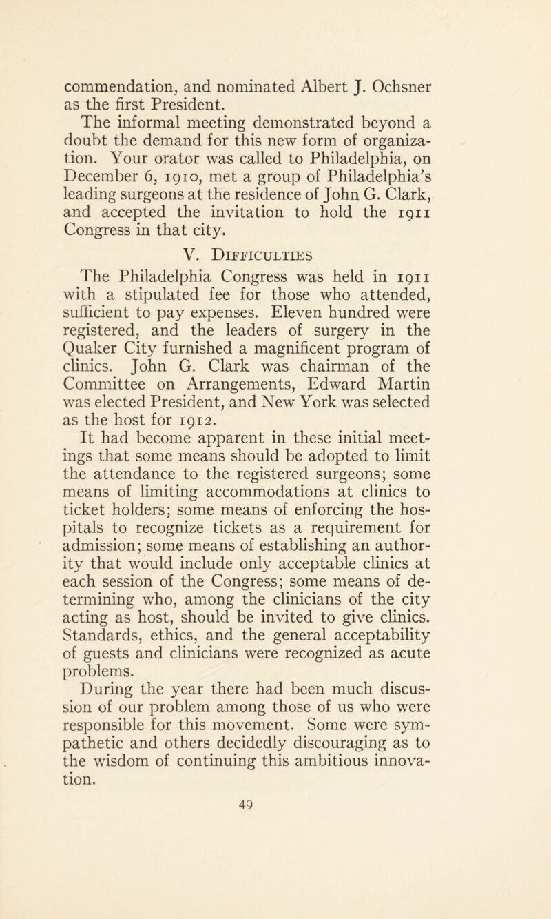 commendation, and nominated Albert J. Ochsner as the first President. The informal meeting demonstrated beyond a doubt the demand for this new form of organiza¬ tion. Your orator was called to Philadelphia, on December 6, 1910, met a group of Philadelphia’s leading surgeons at the residence of John G. Clark, and accepted the invitation to hold the 1911 Congress in that city. V. Difficulties The Philadelphia Congress was held in 1911 with a stipulated fee for those who attended, sufficient to pay expenses. Eleven hundred were registered, and the leaders of surgery in the Quaker City furnished a magnificent program of clinics. John G. Clark was chairman of the Committee on Arrangements, Edward Martin was elected President, and New York was selected as the host for 1912. It had become apparent in these initial meet¬ ings that some means should be adopted to limit the attendance to the registered surgeons; some means of limiting accommodations at clinics to ticket holders; some means of enforcing the hos¬ pitals to recognize tickets as a requirement for admission; some means of establishing an author¬ ity that would include only acceptable clinics at each session of the Congress; some means of de¬ termining who, among the clinicians of the city acting as host, should be invited to give clinics. Standards, ethics, and the general acceptability of guests and clinicians were recognized as acute problems. During the year there had been much discus¬ sion of our problem among those of us who were responsible for this movement. Some were sym¬ pathetic and others decidedly discouraging as to the wisdom of continuing this ambitious innova¬ tion.