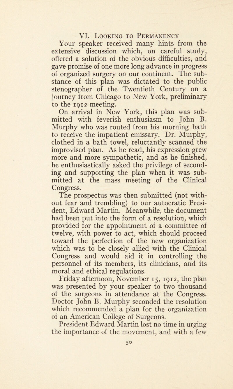 VI. Looking to Permanency Your speaker received many hints from the extensive discussion which, on careful study, offered a solution of the obvious difficulties, and gave promise of one more long advance in progress of organized surgery on our continent. The sub¬ stance of this plan was dictated to the public stenographer of the Twentieth Century on a journey from Chicago to New York, preliminary to the 1912 meeting. On arrival in New York, this plan was sub¬ mitted with feverish enthusiasm to John B. Murphy who was routed from his morning bath to receive the impatient emissary. Dr. Murphy, clothed in a bath towel, reluctantly scanned the improvised plan. As he read, his expression grew more and more sympathetic, and as he finished, he enthusiastically asked the privilege of second¬ ing and supporting the plan when it was sub¬ mitted at the mass meeting of the Clinical Congress. The prospectus was then submitted (not with¬ out fear and trembling) to our autocratic Presi¬ dent, Edward Martin. Meanwhile, the document had been put into the form of a resolution, which provided for the appointment of a committee of twelve, with power to act, which should proceed toward the perfection of the new organization which was to be closely allied with the Clinical Congress and would aid it in controlling the personnel of its members, its clinicians, and its moral and ethical regulations. Friday afternoon, November 15, 1912, the plan was presented by your speaker to two thousand of the surgeons in attendance at the Congress. Doctor John B. Murphy seconded the resolution which recommended a plan for the organization of an American College of Surgeons. President Edward Martin lost no time in urging the importance of the movement, and with a few So