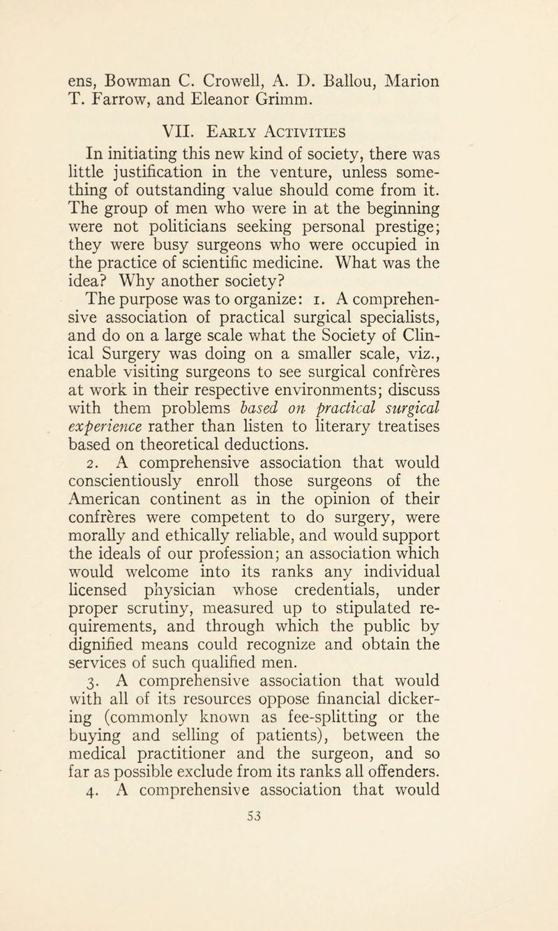 ens, Bowman C. Crowell, A. D. Ballou, Marion T. Farrow, and Eleanor Grimm. VII. Early Activities In initiating this new kind of society, there was little justification in the venture, unless some¬ thing of outstanding value should come from it. The group of men who were in at the beginning were not politicians seeking personal prestige; they were busy surgeons who were occupied in the practice of scientific medicine. What was the idea? Why another society? The purpose was to organize: i. A comprehen¬ sive association of practical surgical specialists, and do on a large scale what the Society of Clin¬ ical Surgery was doing on a smaller scale, viz., enable visiting surgeons to see surgical confreres at work in their respective environments; discuss with them problems based on practical surgical experience rather than listen to literary treatises based on theoretical deductions. 2. A comprehensive association that would conscientiously enroll those surgeons of the American continent as in the opinion of their confreres were competent to do surgery, were morally and ethically reliable, and would support the ideals of our profession; an association which would welcome into its ranks any individual licensed physician whose credentials, under proper scrutiny, measured up to stipulated re¬ quirements, and through which the public by dignified means could recognize and obtain the services of such qualified men. 3. A comprehensive association that would with all of its resources oppose financial dicker¬ ing (commonly known as fee-splitting or the buying and selling of patients), between the medical practitioner and the surgeon, and so far as possible exclude from its ranks all offenders. 4. A comprehensive association that would