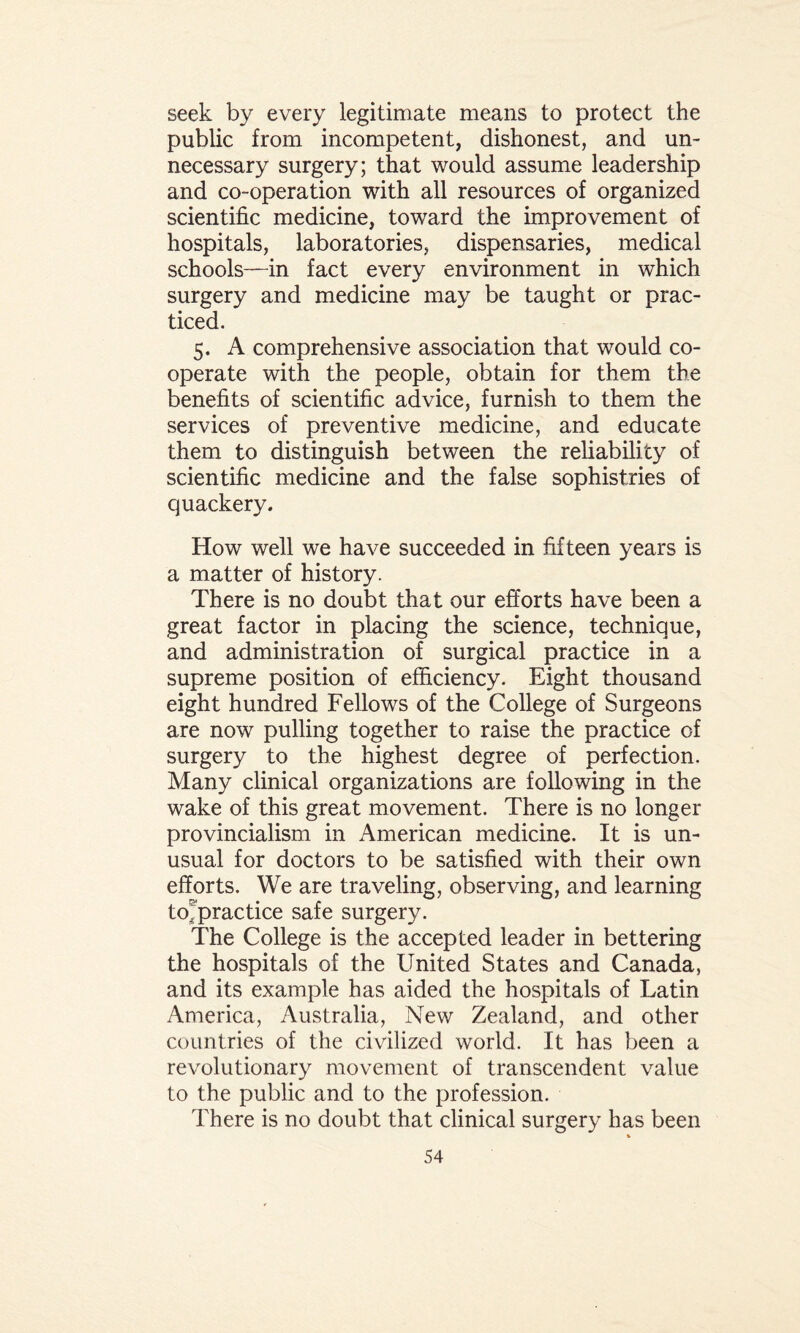 seek by every legitimate means to protect the public from incompetent, dishonest, and un¬ necessary surgery; that would assume leadership and co-operation with all resources of organized scientific medicine, toward the improvement of hospitals, laboratories, dispensaries, medical schools—in fact every environment in which surgery and medicine may be taught or prac¬ ticed. 5. A comprehensive association that would co¬ operate with the people, obtain for them the benefits of scientific advice, furnish to them the services of preventive medicine, and educate them to distinguish between the reliability of scientific medicine and the false sophistries of quackery. How well we have succeeded in fifteen years is a matter of history. There is no doubt that our efforts have been a great factor in placing the science, technique, and administration of surgical practice in a supreme position of efficiency. Eight thousand eight hundred Fellows of the College of Surgeons are now pulling together to raise the practice of surgery to the highest degree of perfection. Many clinical organizations are following in the wake of this great movement. There is no longer provincialism in American medicine. It is un¬ usual for doctors to be satisfied with their own efforts. We are traveling, observing, and learning to/practice safe surgery. The College is the accepted leader in bettering the hospitals of the United States and Canada, and its example has aided the hospitals of Latin America, Australia, New Zealand, and other countries of the civilized world. It has been a revolutionary movement of transcendent value to the public and to the profession. There is no doubt that clinical surgery has been