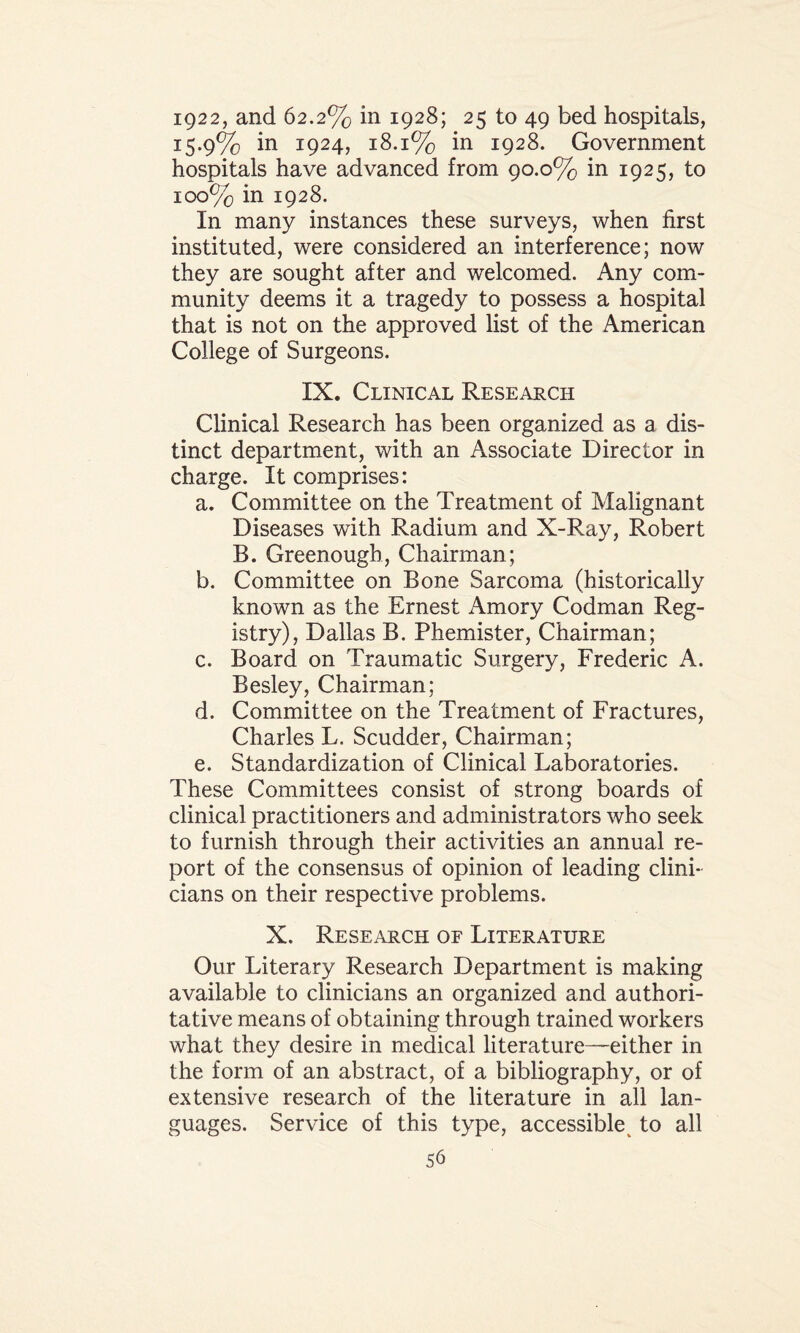 ig22, and 62.2% in 1928; 25 to 49 bed hospitals, 15.9% in 1924, 18.1% in 1928. Government hospitals have advanced from 90.0% in 1925, to 100% in 1928. In many instances these surveys, when first instituted, were considered an interference; now they are sought after and welcomed. Any com¬ munity deems it a tragedy to possess a hospital that is not on the approved list of the American College of Surgeons. IX. Clinical Research Clinical Research has been organized as a dis¬ tinct department, with an Associate Director in charge. It comprises: a. Committee on the Treatment of Malignant Diseases with Radium and X-Ray, Robert B. Greenough, Chairman; b. Committee on Bone Sarcoma (historically known as the Ernest Amory Codman Reg¬ istry), Dallas B. Phemister, Chairman; c. Board on Traumatic Surgery, Frederic A. Besley, Chairman; d. Committee on the Treatment of Fractures, Charles L. Scudder, Chairman; e. Standardization of Clinical Laboratories. These Committees consist of strong boards of clinical practitioners and administrators who seek to furnish through their activities an annual re¬ port of the consensus of opinion of leading clini¬ cians on their respective problems. X. Research of Literature Our Literary Research Department is making available to clinicians an organized and authori¬ tative means of obtaining through trained workers what they desire in medical literature—either in the form of an abstract, of a bibliography, or of extensive research of the literature in all lan¬ guages. Service of this type, accessible to all