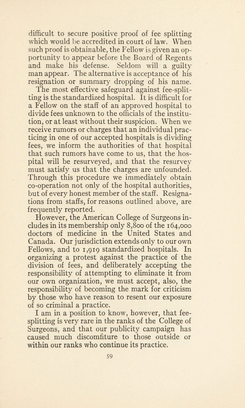 difficult to secure positive proof of fee splitting which would be accredited in court of law. When such proof is obtainable, the Fellow is given an op¬ portunity to appear before the Board of Regents and make his defense. Seldom will a guilty man appear. The alternative is acceptance of his resignation or summary dropping of his name. The most effective safeguard against fee-split- ting is the standardized hospital. It is difficult for a Fellow on the staff of an approved hospital to divide fees unknown to the officials of the institu¬ tion, or at least without their suspicion. When we receive rumors or charges that an individual prac¬ ticing in one of our accepted hospitals is dividing fees, we inform the authorities of that hospital that such rumors have come to us, that the hos¬ pital will be resurveyed, and that the resurvey must satisfy us that the charges are unfounded. Through this procedure we immediately obtain co-operation not only of the hospital authorities, but of every honest member of the staff. Resigna¬ tions from staffs, for reasons outlined above, are frequently reported. However, the American College of Surgeons in¬ cludes in its membership only 8,800 of the 164,000 doctors of medicine in the United States and Canada. Our jurisdiction extends only to our own Fellows, and to 1,919 standardized hospitals. In organizing a protest against the practice of the division of fees, and deliberately accepting the responsibility of attempting to eliminate it from our own organization, we must accept, also, the responsibility of becoming the mark for criticism by those who have reason to resent our exposure of so criminal a practice. I am in a position to know, however, that fee¬ splitting is very rare in the ranks of the College of Surgeons, and that our publicity campaign has caused much discomfiture to those outside or within our ranks who continue its practice.
