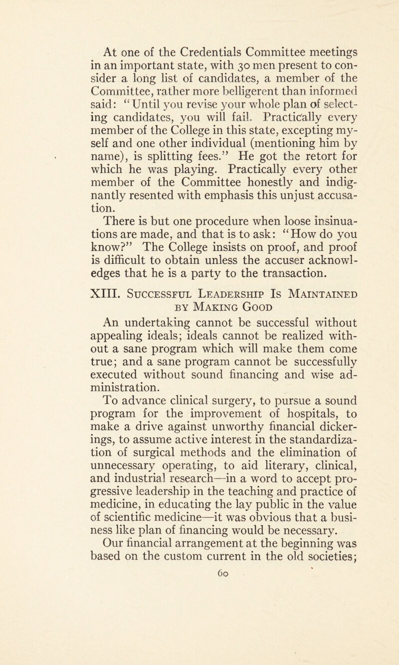 At one of the Credentials Committee meetings in an important state, with 30 men present to con¬ sider a long list of candidates, a member of the Committee, rather more belligerent than informed said: “ Until you revise your whole plan of select¬ ing candidates, you will fail. Practically every member of the College in this state, excepting my¬ self and one other individual (mentioning him by name), is splitting fees.” He got the retort for which he was playing. Practically every other member of the Committee honestly and indig¬ nantly resented with emphasis this unjust accusa¬ tion. There is but one procedure when loose insinua¬ tions are made, and that is to ask: “How do you know?” The College insists on proof, and proof is difficult to obtain unless the accuser acknowl¬ edges that he is a party to the transaction. XIII. Successful Leadership Is Maintained by Making Good An undertaking cannot be successful without appealing ideals; ideals cannot be realized with¬ out a sane program which will make them come true; and a sane program cannot be successfully executed without sound financing and wise ad¬ ministration. To advance clinical surgery, to pursue a sound program for the improvement of hospitals, to make a drive against unworthy financial dicker- ings, to assume active interest in the standardiza¬ tion of surgical methods and the elimination of unnecessary operating, to aid literary, clinical, and industrial research—in a word to accept pro¬ gressive leadership in the teaching and practice of medicine, in educating the lay public in the value of scientific medicine—it was obvious that a busi¬ ness like plan of financing would be necessary. Our financial arrangement at the beginning was based on the custom current in the old societies;