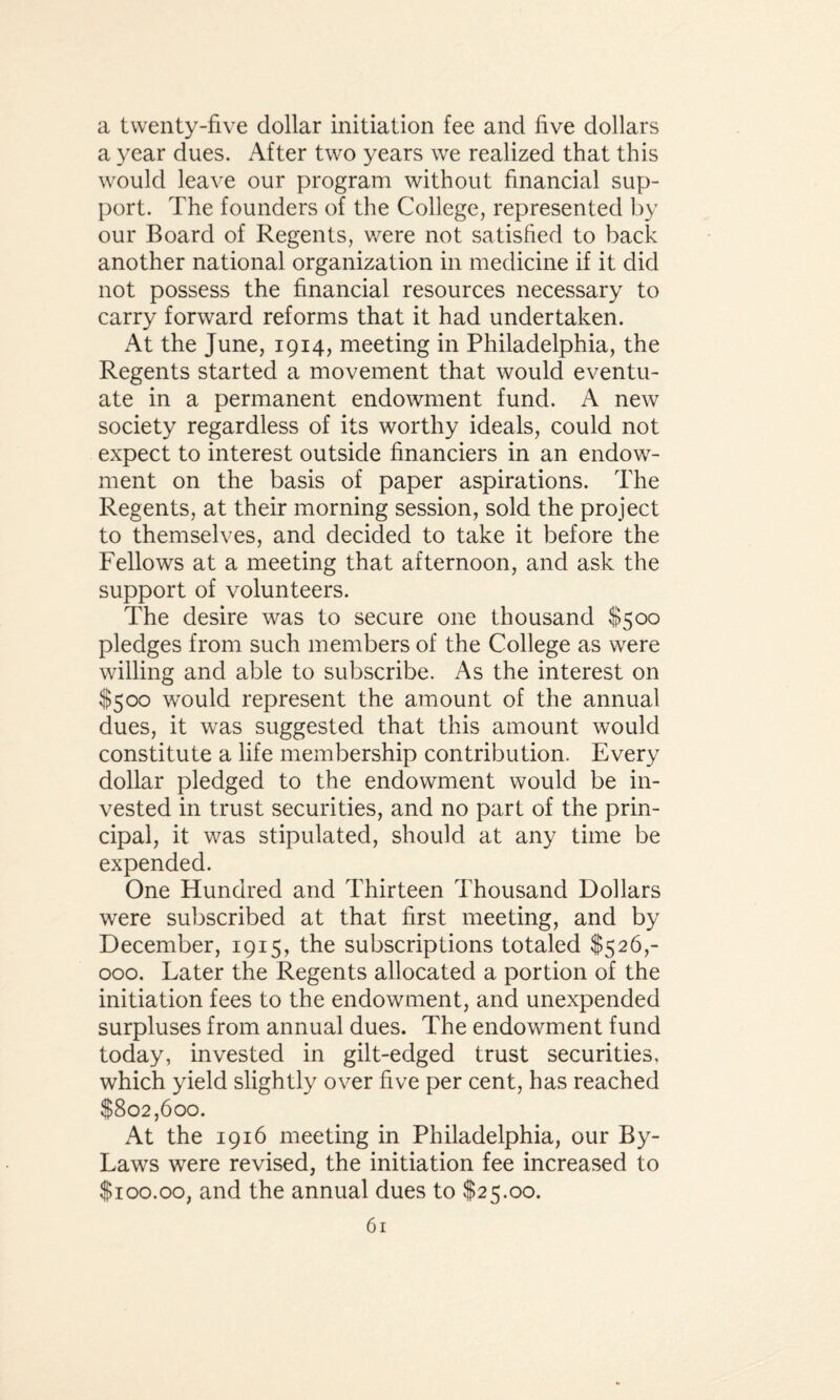 a twenty-five dollar initiation fee and five dollars a year dues. After two years we realized that this would leave our program without financial sup¬ port. The founders of the College, represented by our Board of Regents, were not satisfied to back another national organization in medicine if it did not possess the financial resources necessary to carry forward reforms that it had undertaken. At the June, 1914, meeting in Philadelphia, the Regents started a movement that would eventu¬ ate in a permanent endowment fund. A new society regardless of its worthy ideals, could not expect to interest outside financiers in an endow¬ ment on the basis of paper aspirations. The Regents, at their morning session, sold the project to themselves, and decided to take it before the Fellows at a meeting that afternoon, and ask the support of volunteers. The desire was to secure one thousand $500 pledges from such members of the College as were willing and able to subscribe. As the interest on $500 would represent the amount of the annual dues, it was suggested that this amount would constitute a life membership contribution. Every dollar pledged to the endowment would be in¬ vested in trust securities, and no part of the prin¬ cipal, it was stipulated, should at any time be expended. One Hundred and Thirteen Thousand Dollars were subscribed at that first meeting, and by December, 1915, the subscriptions totaled $526,- 000. Later the Regents allocated a portion of the initiation fees to the endowment, and unexpended surpluses from annual dues. The endowment fund today, invested in gilt-edged trust securities, which yield slightly over five per cent, has reached $802,600. At the 1916 meeting in Philadelphia, our By- Laws were revised, the initiation fee increased to $100.00, and the annual dues to $25.00.