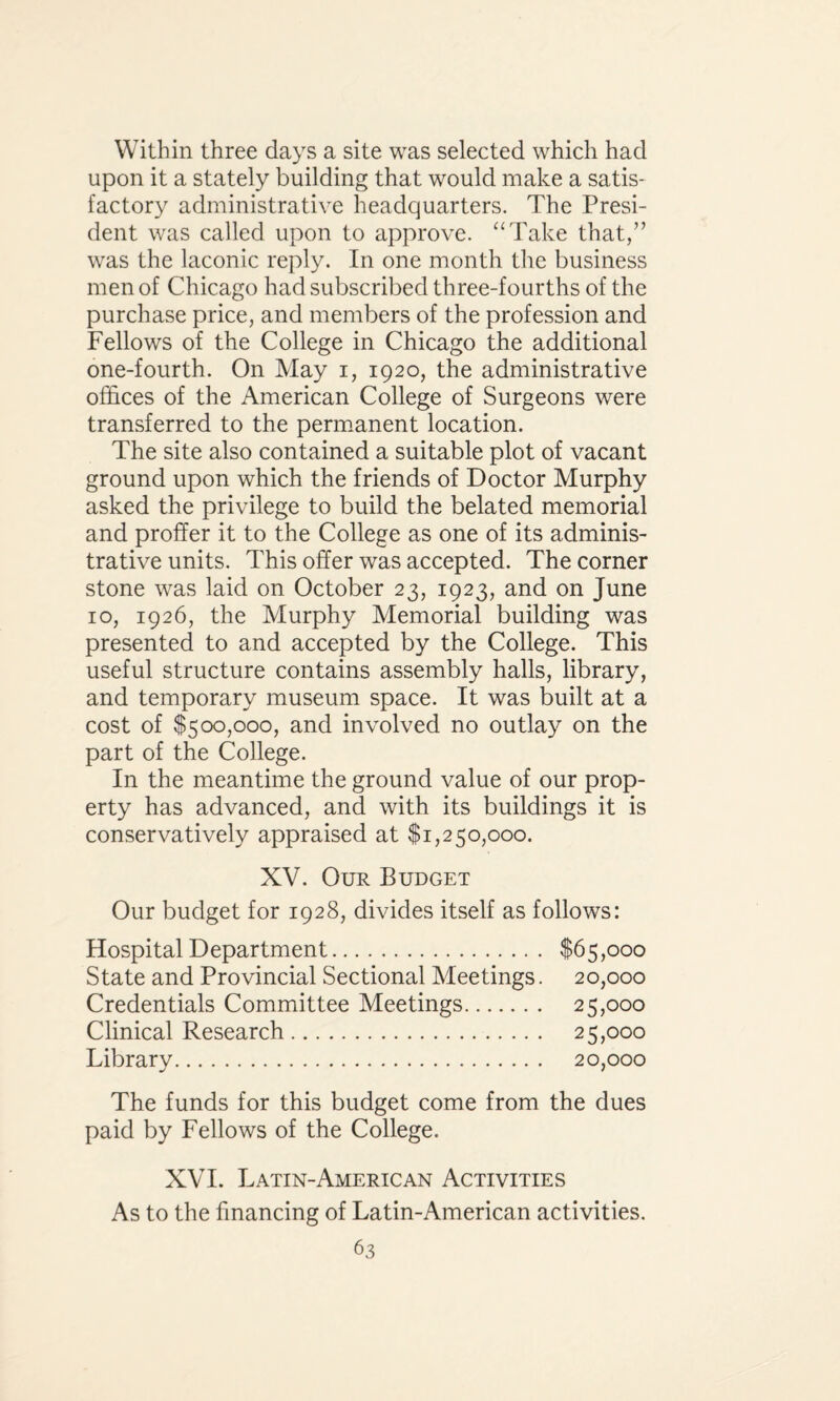 Within three days a site was selected which had upon it a stately building that would make a satis* factory administrative headquarters. The Presi¬ dent was called upon to approve. “Take that,” was the laconic reply. In one month the business men of Chicago had subscribed three-fourths of the purchase price, and members of the profession and Fellows of the College in Chicago the additional one-fourth. On May i, 1920, the administrative offices of the American College of Surgeons were transferred to the permanent location. The site also contained a suitable plot of vacant ground upon which the friends of Doctor Murphy asked the privilege to build the belated memorial and proffer it to the College as one of its adminis¬ trative units. This offer was accepted. The corner stone was laid on October 23, 1923, and on June 10, 1926, the Murphy Memorial building was presented to and accepted by the College. This useful structure contains assembly halls, library, and temporary museum space. It was built at a cost of $500,000, and involved no outlay on the part of the College. In the meantime the ground value of our prop¬ erty has advanced, and with its buildings it is conservatively appraised at $1,250,000. XV. Our Budget Our budget for 1928, divides itself as follows: Hospital Department. $65,000 State and Provincial Sectional Meetings. 20,000 Credentials Committee Meetings. 25,000 Clinical Research. 25,000 Library. 20,000 The funds for this budget come from the dues paid by Fellows of the College. XVI. Latin-American Activities As to the financing of Latin-American activities.