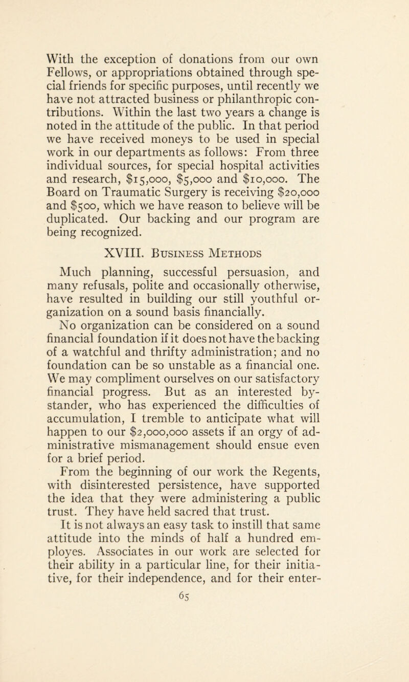 With the exception of donations from our own Fellows, or appropriations obtained through spe¬ cial friends for specific purposes, until recently we have not attracted business or philanthropic con¬ tributions. Within the last two years a change is noted in the attitude of the public. In that period we have received moneys to be used in special work in our departments as follows: From three individual sources, for special hospital activities and research, $15,000, $5,000 and $10,000. The Board on Traumatic Surgery is receiving $20,000 and $500, which we have reason to believe will be duplicated. Our backing and our program are being recognized. XVIII. Business Methods Much planning, successful persuasion, and many refusals, polite and occasionally otherwise, have resulted in building our still youthful or¬ ganization on a sound basis financially. No organization can be considered on a sound financial foundation if it does not have the backing of a watchful and thrifty administration; and no foundation can be so unstable as a financial one. We may compliment ourselves on our satisfactory financial progress. But as an interested by¬ stander, who has experienced the difficulties of accumulation, I tremble to anticipate what will happen to our $2,000,000 assets if an orgy of ad¬ ministrative mismanagement should ensue even for a brief period. From the beginning of our work the Regents, with disinterested persistence, have supported the idea that they were administering a public trust. They have held sacred that trust. It is not always an easy task to instill that same attitude into the minds of half a hundred em¬ ployes. Associates in our work are selected for their ability in a particular line, for their initia¬ tive, for their independence, and for their enter-