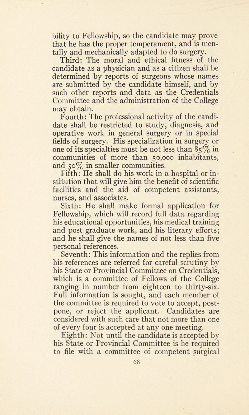 bility to Fellowship, so the candidate may prove that he has the proper temperament, and is men¬ tally and mechanically adapted to do surgery. Third: The moral and ethical fitness of the candidate as a physician and as a citizen shall be determined by reports of surgeons whose names are submitted by the candidate himself, and by such other reports and data as the Credentials Committee and the administration of the College may obtain. Fourth: The professional activity of the candi¬ date shall be restricted to study, diagnosis, and operative work in general surgery or in special fields of surgery. His specialization in surgery or one of its specialties must be not less than 85% in communities of more than 50,000 inhabitants, and 50% in smaller communities. Fifth: He shall do his work in a hospital or in¬ stitution that will give him the benefit of scientific facilities and the aid of competent assistants, nurses, and associates. Sixth: He shall make formal application for Fellowship, which will record full data regarding his educational opportunities, his medical training and post graduate work, and his literary efforts; and he shall give the names of not less than five personal references. Seventh: This information and the replies from his references are referred for careful scrutiny by his State or Provincial Committee on Credentials, which is a committee of Fellows of the College ranging in number from eighteen to thirty-six. Full information is sought, and each member of the committee is required to vote to accept, post¬ pone, or reject the applicant. Candidates are considered with such care that not more than one of every four is accepted at any one meeting. Eighth: Not until the candidate is accepted by his State or Provincial Committee is he required to file with a committee of competent surgical
