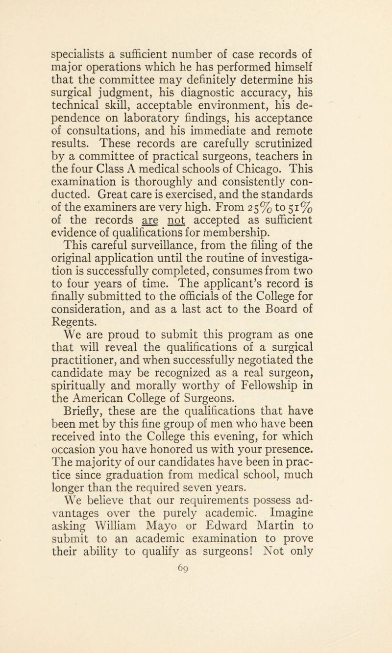 specialists a sufficient number of case records of major operations which he has performed himself that the committee may definitely determine his surgical judgment, his diagnostic accuracy, his technical skill, acceptable environment, his de¬ pendence on laboratory findings, his acceptance of consultations, and his immediate and remote results. These records are carefully scrutinized by a committee of practical surgeons, teachers in the four Class A medical schools of Chicago. This examination is thoroughly and consistently con¬ ducted. Great care is exercised, and the standards of the examiners are very high. From 25% to 51% of the records are not accepted as sufficient evidence of qualifications for membership. This careful surveillance, from the filing of the original application until the routine of investiga¬ tion is successfully completed, consumes from two to four years of time. The applicant’s record is finally submitted to the officials of the College for consideration, and as a last act to the Board of Regents. We are proud to submit this program as one that will reveal the qualifications of a surgical practitioner, and when successfully negotiated the candidate may be recognized as a real surgeon, spiritually and morally worthy of Fellowship in the American College of Surgeons. Briefly, these are the qualifications that have been met by this fine group of men who have been received into the College this evening, for which occasion you have honored us with your presence. The majority of our candidates have been in prac¬ tice since graduation from medical school, much longer than the required seven years. We believe that our requirements possess ad¬ vantages over the purely academic. Imagine asking William Mayo or Edward Martin to submit to an academic examination to prove their ability to qualify as surgeons! Not only