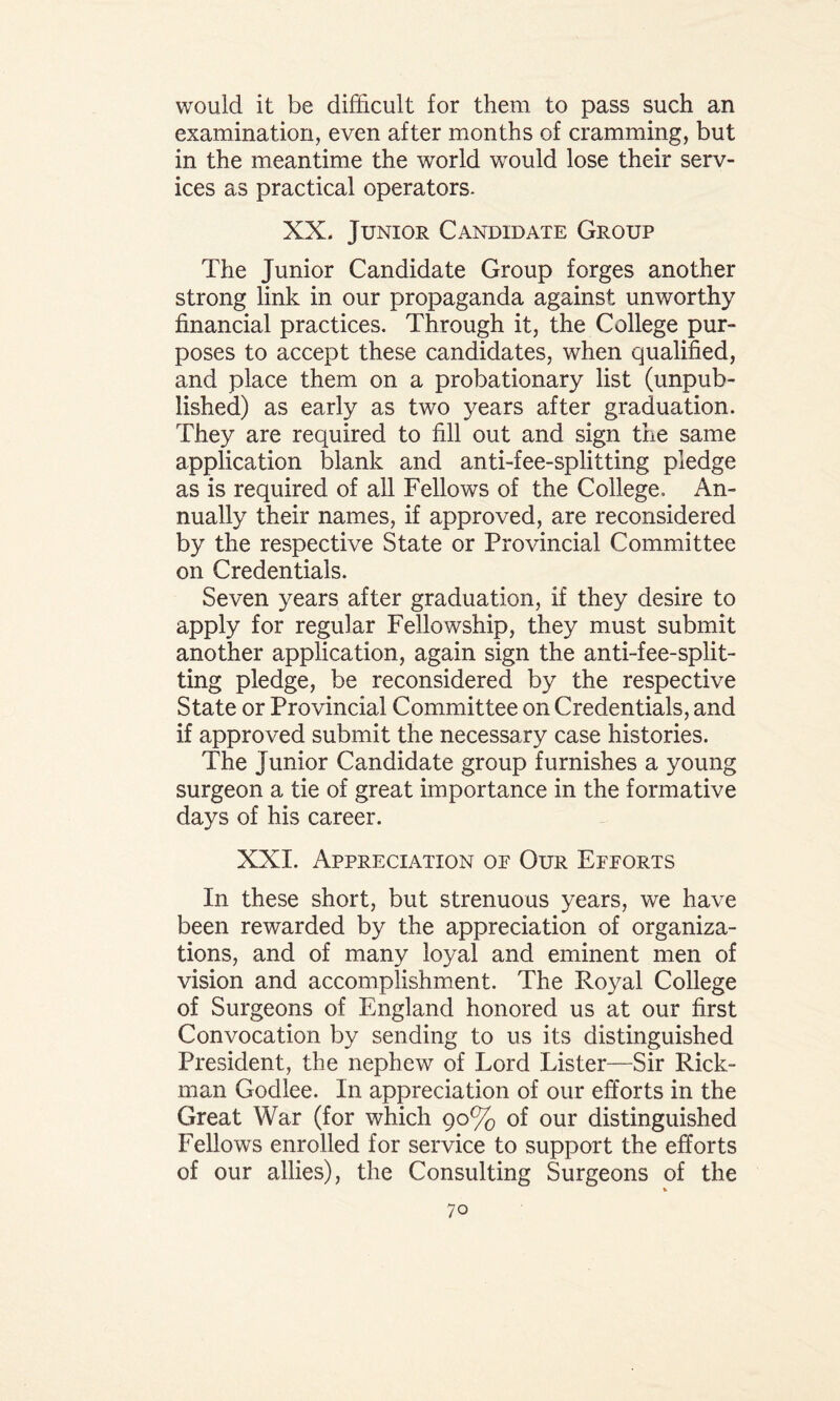 would it be difficult for them to pass such an examination, even after months of cramming, but in the meantime the world would lose their serv¬ ices as practical operators. XX. Junior Candidate Group The Junior Candidate Group forges another strong link in our propaganda against unworthy financial practices. Through it, the College pur¬ poses to accept these candidates, when qualified, and place them on a probationary list (unpub¬ lished) as early as two years after graduation. They are required to fill out and sign the same application blank and anti-fee-splitting pledge as is required of all Fellows of the College. An¬ nually their names, if approved, are reconsidered by the respective State or Provincial Committee on Credentials. Seven years after graduation, if they desire to apply for regular Fellowship, they must submit another application, again sign the anti-fee-split¬ ting pledge, be reconsidered by the respective State or Provincial Committee on Credentials, and if approved submit the necessary case histories. The Junior Candidate group furnishes a young surgeon a tie of great importance in the formative days of his career. XXI. Appreciation oe Our Epeorts In these short, but strenuous years, we have been rewarded by the appreciation of organiza¬ tions, and of many loyal and eminent men of vision and accomplishment. The Royal College of Surgeons of England honored us at our first Convocation by sending to us its distinguished President, the nephew of Lord Lister—Sir Rick¬ man Godlee. In appreciation of our efforts in the Great War (for which 90% of our distinguished Fellows enrolled for service to support the efforts of our allies), the Consulting Surgeons of the *