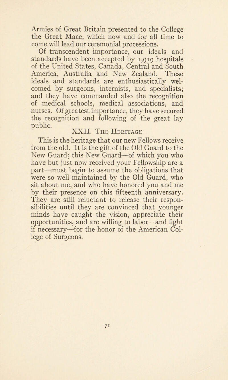 Armies of Great Britain presented to the College the Great Mace, which now and for all time to come will lead our ceremonial processions. Of transcendent importance, our ideals and standards have been accepted by 1,919 hospitals of the United States, Canada, Central and South America, Australia and New Zealand. These ideals and standards are enthusiastically wel¬ comed by surgeons, internists, and specialists; and they have commanded also the recognition of medical schools, medical associations, and nurses. Of greatest importance, they have secured the recognition and following of the great lay public. XXII. The Heritage This is the heritage that our new Fellows receive from the old. It is the gift of the Old Guard to the New Guard; this New Guard—of which you who have but just now received your Fellowship are a part—must begin to assume the obligations that were so well maintained by the Old Guard, who sit about me, and who have honored you and me by their presence on this fifteenth anniversary. They are still reluctant to release their respon¬ sibilities until they are convinced that younger minds have caught the vision, appreciate their opportunities, and are willing to labor—and fight if necessary—for the honor of the American Col¬ lege of Surgeons.