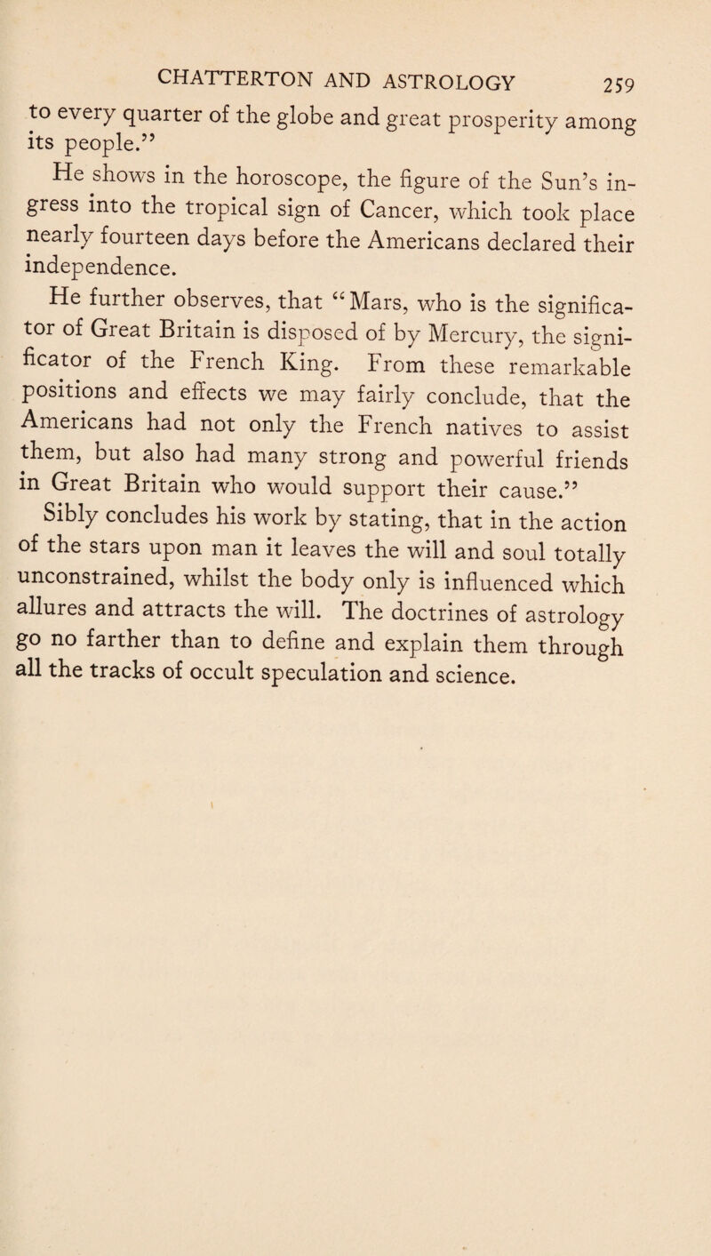 astrologers, each of which was supposed to possess its peculiar influence on events. He thus refers to the Moon, the planets and the constellations and their conjunc¬ tions : “ To the blanc Moon, Her office they prescribed; to the other five Their planetary motions and aspects, In sextile, square, and trine and opposite ; Of noxious efficacy, and when to join In synod unbenign ; and taught the fixed Their influence malignant when to shower— Which of them rising with the Sun or falling, Should prove tempestuous. To the winds they set Their corners, when with bluster to confound Sea, air and shore ; the thunder when to roll With terror through the dark arrial hall.” (X 651-67). In the seventeenth century no definite conclusion had been reached by astronomers with regard to the nature of the stars, and Milton thus refers to their mysterious movements in the following beautiful lines : “ Mystical dance, which yonder starry sphere Of planets and of fixed in all her wheels Resembles nearest ; mazes intricate, Eccentric, intervolved, yet regular, Then most, when most irregular they seem ; And in their motions harmony divine, So smooths her charming tones that God’s own ear Listens delighted.” (V 620-27).