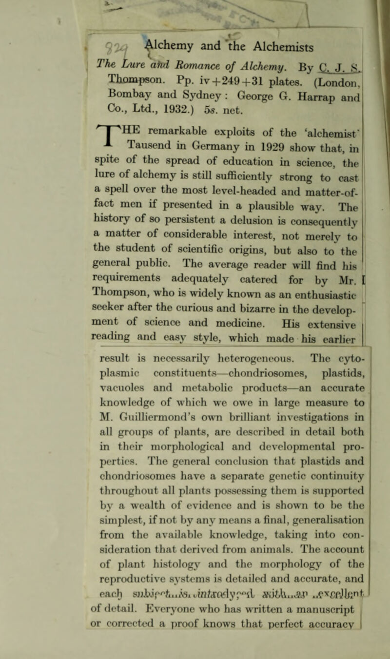 J Q'Ui Alchemy and the Alchemists <. The Lure ahd Romance of Alchemy. By C. J. 8. Thompson. Pp. iv + 249+31 plates. (London, Bombay and Sydney : George G. Harrap and Co., Ltd., 1932.) 5s. net. J-'HL remarkable exploits of the 'alchemist' A Tausend in Germany in 1929 show that, in spite of the spread of education in science, the lure of alchemy is still sufficiently strong to cast a spell over the most level-headed and matter-of- fact men if presented in a plausible way. The history of so persistent a delusion is consequently a matter of considerable interest, not merely to the student of scientific origins, but also to the general public. The average reader will find his requirements adequately catered for by Mr. I 1 hompson, who is widely known as an enthusiastic seeker after the curious and bizarre in the develop¬ ment of science and medicine. His extensive reading and easy style, which made his earlier result is necessarily heterogeneous. The cyto¬ plasmic constituents—chondriosomes, plastids, vacuoles and metabolic products—an accurate knowledge of which we owe in large measure to M. Guilliermond’8 own brilliant investigations in all groups of plants, are described in detail both in their morphological and developmental pro¬ perties. The general conclusion that plastids and chondriosomes have a separate genetic continuity throughout all plants possessing them is supported by a wealth of evidence and is shown to be the simplest, if not by any means a final, generalisation from the available knowledge, taking into con¬ sideration that derived from animals. The account of plant histology and the morphology of the reproductive systems is detailed and accurate, and eaci) suJw'p^t.iASi uin/irodysofctuj&p ..e*CfJknt of detail. Everyone who has written a manuscript or corrected a proof knows that perfect accuracy |