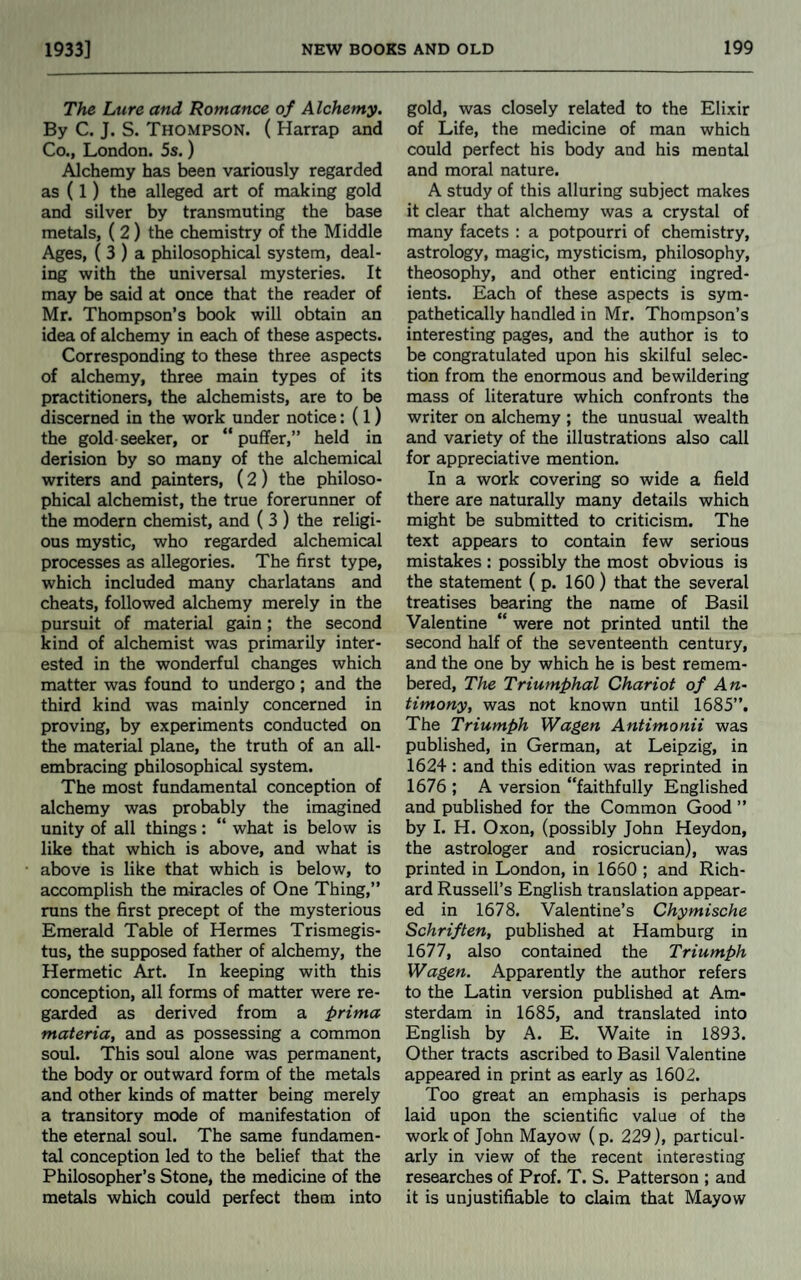 The Lure and Romance of Alchemy. By C. J. S. Thompson. ( Harrap and Co., London. 5s.) Alchemy has been variously regarded as (1) the alleged art of making gold and silver by transmuting the base metals, (2) the chemistry of the Middle Ages, ( 3 ) a philosophical system, deal¬ ing with the universal mysteries. It may be said at once that the reader of Mr. Thompson’s book will obtain an idea of alchemy in each of these aspects. Corresponding to these three aspects of alchemy, three main types of its practitioners, the alchemists, are to be discerned in the work under notice: (1) the gold seeker, or “puffer,” held in derision by so many of the alchemical writers and painters, (2) the philoso¬ phical alchemist, the true forerunner of the modern chemist, and ( 3 ) the religi¬ ous mystic, who regarded alchemical processes as allegories. The first type, which included many charlatans and cheats, followed alchemy merely in the pursuit of material gain; the second kind of alchemist was primarily inter¬ ested in the wonderful changes which matter was found to undergo; and the third kind was mainly concerned in proving, by experiments conducted on the material plane, the truth of an all- embracing philosophical system. The most fundamental conception of alchemy was probably the imagined unity of all things: “ what is below is like that which is above, and what is above is like that which is below, to accomplish the miracles of One Thing,” runs the first precept of the mysterious Emerald Table of Hermes Trismegis- tus, the supposed father of alchemy, the Hermetic Art. In keeping with this conception, all forms of matter were re¬ garded as derived from a prima materia, and as possessing a common soul. This soul alone was permanent, the body or outward form of the metals and other kinds of matter being merely a transitory mode of manifestation of the eternal soul. The same fundamen¬ tal conception led to the belief that the Philosopher’s Stone, the medicine of the metals which could perfect them into gold, was closely related to the Elixir of Life, the medicine of man which could perfect his body and his mental and moral nature. A study of this alluring subject makes it clear that alchemy was a crystal of many facets : a potpourri of chemistry, astrology, magic, mysticism, philosophy, theosophy, and other enticing ingred¬ ients. Each of these aspects is sym¬ pathetically handled in Mr. Thompson’s interesting pages, and the author is to be congratulated upon his skilful selec¬ tion from the enormous and bewildering mass of literature which confronts the writer on alchemy ; the unusual wealth and variety of the illustrations also call for appreciative mention. In a work covering so wide a field there are naturally many details which might be submitted to criticism. The text appears to contain few serious mistakes : possibly the most obvious is the statement ( p. 160) that the several treatises bearing the name of Basil Valentine “ were not printed until the second half of the seventeenth century, and the one by which he is best remem¬ bered, The Triumphal Chariot of An¬ timony, was not known until 1685”. The Triumph Wagen Antimonii was published, in German, at Leipzig, in 1624 : and this edition was reprinted in 1676 ; A version “faithfully Englished and published for the Common Good ” by I. H. Oxon, (possibly John Heydon, the astrologer and rosicrucian), was printed in London, in 1660 ; and Rich¬ ard Russell’s English translation appear¬ ed in 1678. Valentine’s Chymische Schriften, published at Hamburg in 1677, also contained the Triumph Wagen. Apparently the author refers to the Latin version published at Am¬ sterdam in 1685, and translated into English by A. E. Waite in 1893. Other tracts ascribed to Basil Valentine appeared in print as early as 1602. Too great an emphasis is perhaps laid upon the scientific value of the work of John Mayow (p. 229), particul¬ arly in view of the recent interesting researches of Prof. T. S. Patterson ; and it is unjustifiable to claim that Mayow