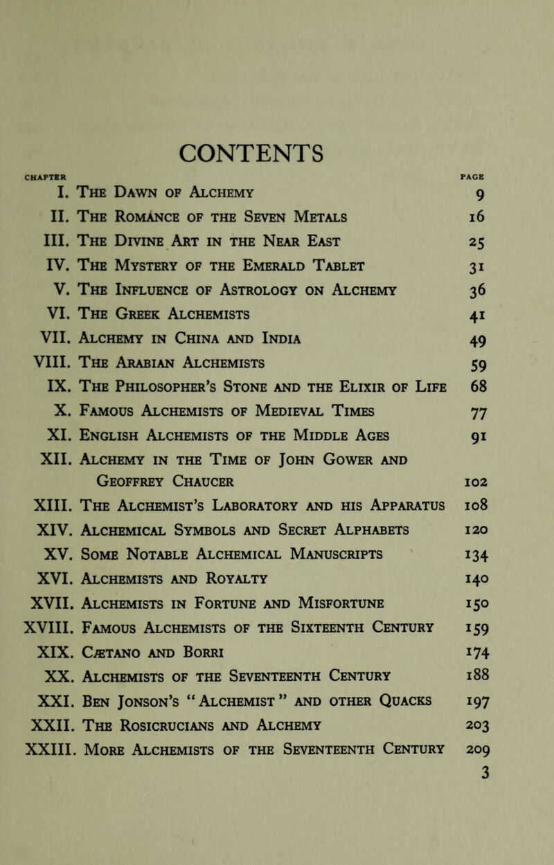 CONTENTS CHAPTER PAGE I. The Dawn of Alchemy 9 II. The Romance of the Seven Metals 16 III. The Divine Art in the Near East 25 IV. The Mystery of the Emerald Tablet 31 V. The Influence of Astrology on Alchemy 36 VI. The Greek Alchemists 41 VII. Alchemy in China and India 49 VIII. The Arabian Alchemists 59 IX. The Philosopher’s Stone and the Elixir of Life 68 X. Famous Alchemists of Medieval Times 77 XI. English Alchemists of the Middle Ages 91 XII. Alchemy in the Time of John Gower and Geoffrey Chaucer 102 XIII. The Alchemist’s Laboratory and his Apparatus 108 XIV. Alchemical Symbols and Secret Alphabets 120 XV. Some Notable Alchemical Manuscripts 134 XVI. Alchemists and Royalty 140 XVII. Alchemists in Fortune and Misfortune 150 XVIII. Famous Alchemists of the Sixteenth Century 159 XIX. CffiTANO AND BoRRI 174 XX. Alchemists of the Seventeenth Century 188 XXI. Ben Jonson’s “Alchemist” and other Quacks 197 XXII. The Rosicrucians and Alchemy 203 XXIII. More Alchemists of the Seventeenth Century 209